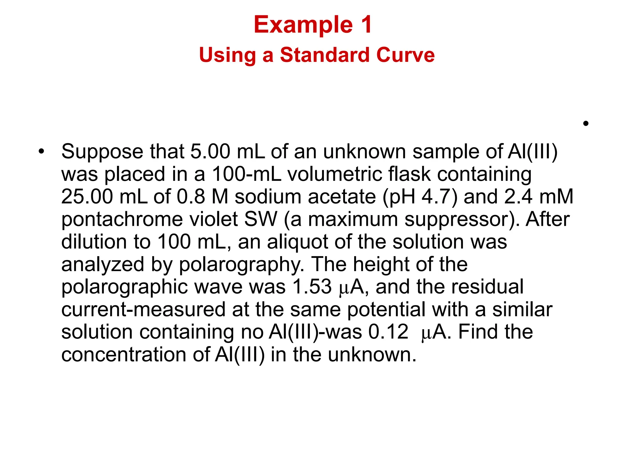Example 1
Using a Standard Curve
•
• Suppose that 5.00 mL of an unknown sample of Al(III)
was placed in a 100-mL volumetric flask containing
25.00 mL of 0.8 M sodium acetate (pH 4.7) and 2.4 mM
pontachrome violet SW (a maximum suppressor). After
dilution to 100 mL, an aliquot of the solution was
analyzed by polarography. The height of the
polarographic wave was 1.53 µA, and the residual
current-measured at the same potential with a similar
solution containing no Al(III)-was 0.12 µA. Find the
concentration of Al(III) in the unknown.
 