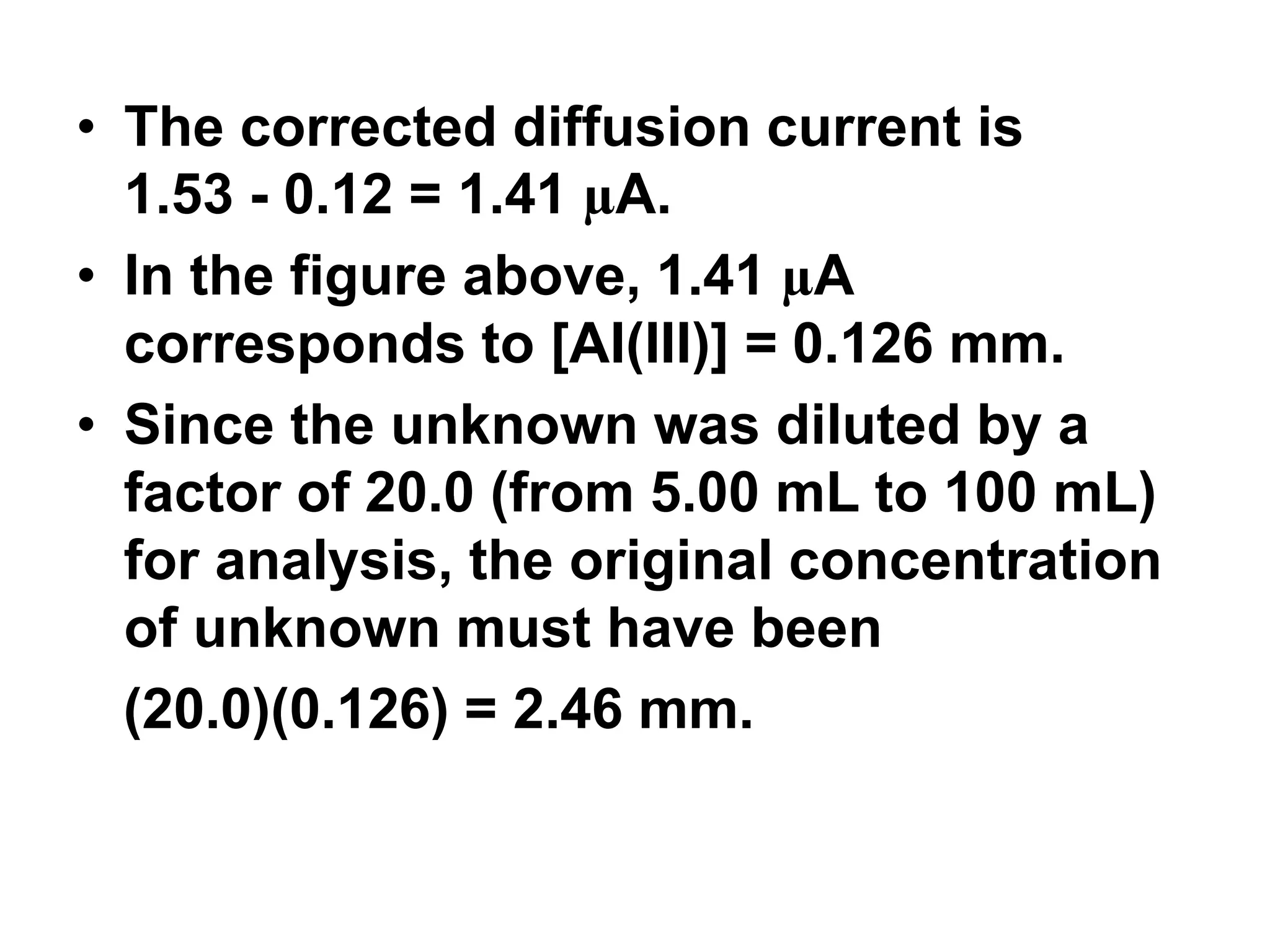 • The corrected diffusion current is
1.53 - 0.12 = 1.41 µA.
• In the figure above, 1.41 µA
corresponds to [AI(III)] = 0.126 mm.
• Since the unknown was diluted by a
factor of 20.0 (from 5.00 mL to 100 mL)
for analysis, the original concentration
of unknown must have been
(20.0)(0.126) = 2.46 mm.
 