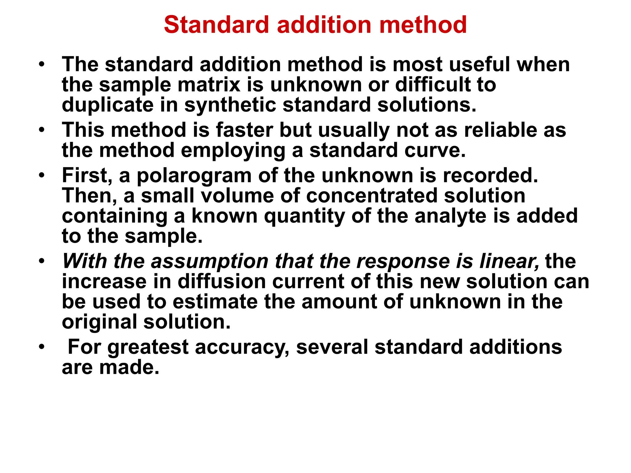 Standard addition method
• The standard addition method is most useful when
the sample matrix is unknown or difficult to
duplicate in synthetic standard solutions.
• This method is faster but usually not as reliable as
the method employing a standard curve.
• First, a polarogram of the unknown is recorded.
Then, a small volume of concentrated solution
containing a known quantity of the analyte is added
to the sample.
• With the assumption that the response is linear, the
increase in diffusion current of this new solution can
be used to estimate the amount of unknown in the
original solution.
• For greatest accuracy, several standard additions
are made.
 