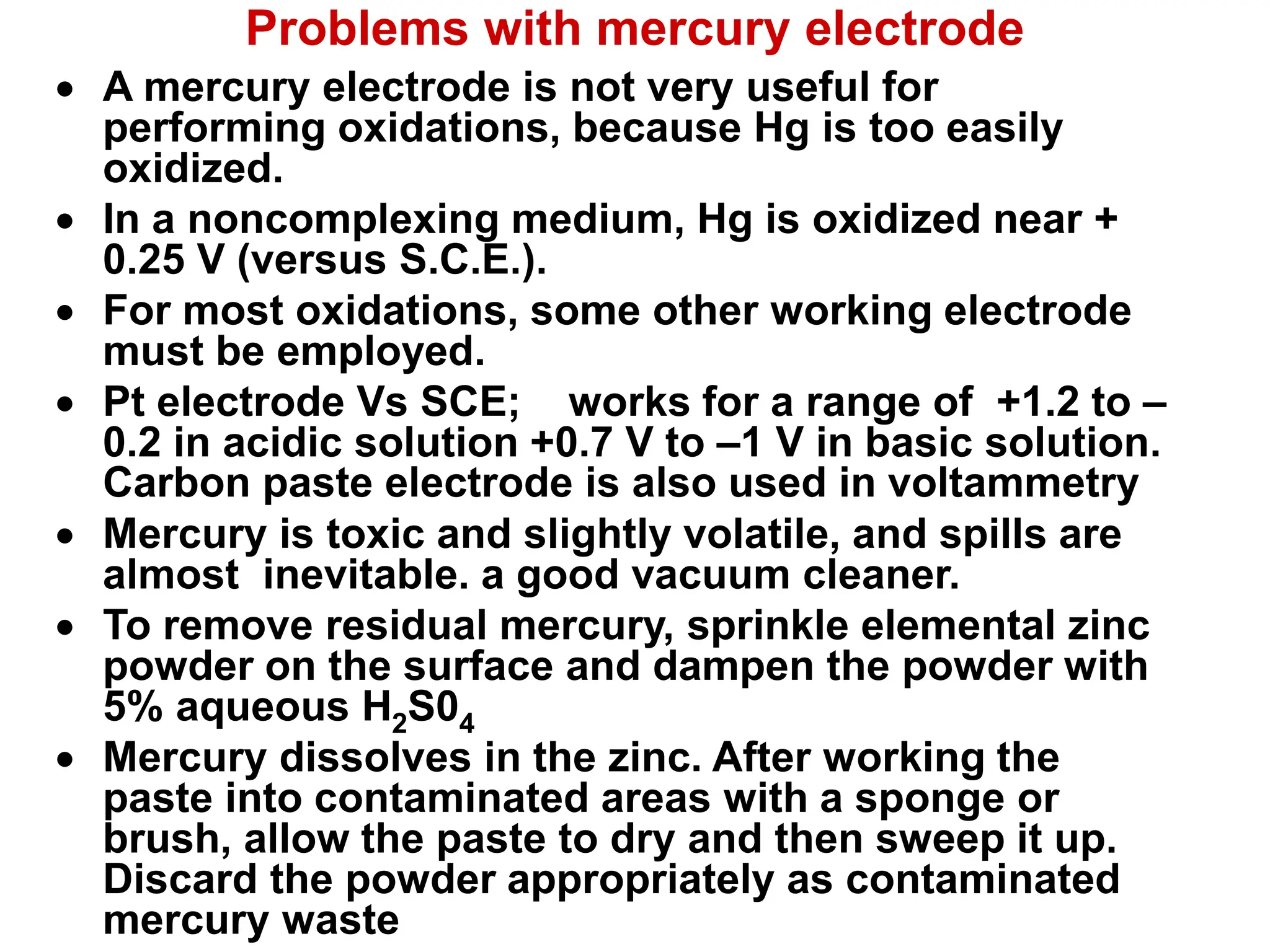 Problems with mercury electrode
 A mercury electrode is not very useful for
performing oxidations, because Hg is too easily
oxidized.
 In a noncomplexing medium, Hg is oxidized near +
0.25 V (versus S.C.E.).
 For most oxidations, some other working electrode
must be employed.
 Pt electrode Vs SCE; works for a range of +1.2 to –
0.2 in acidic solution +0.7 V to –1 V in basic solution.
Carbon paste electrode is also used in voltammetry
 Mercury is toxic and slightly volatile, and spills are
almost inevitable. a good vacuum cleaner.
 To remove residual mercury, sprinkle elemental zinc
powder on the surface and dampen the powder with
5% aqueous H2S04
 Mercury dissolves in the zinc. After working the
paste into contaminated areas with a sponge or
brush, allow the paste to dry and then sweep it up.
Discard the powder appropriately as contaminated
mercury waste
 
