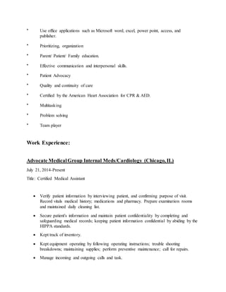 * Use office applications such as Microsoft word, excel, power point, access, and
publisher.
* Prioritizing, organization
* Parent/ Patient/ Family education.
* Effective communication and interpersonal skills.
* Patient Advocacy
* Quality and continuity of care
* Certified by the American Heart Association for CPR & AED.
* Multitasking
* Problem solving
* Team player
Work Experience:
Advocate MedicalGroup Internal Meds/Cardiology (Chicago, IL)
July 21, 2014-Present
Title: Certified Medical Assistant
 Verify patient information by interviewing patient, and confirming purpose of visit.
Record vitals medical history; medications and pharmacy. Prepare examination rooms
and maintained daily cleaning list.
 Secure patient's information and maintain patient confidentiality by completing and
safeguarding medical records; keeping patient information confidential by abiding by the
HIPPA standards.
 Kept track of inventory.
 Kept equipment operating by following operating instructions; trouble shooting
breakdowns; maintaining supplies; perform preventive maintenance; call for repairs.
 Manage incoming and outgoing calls and task.
 
