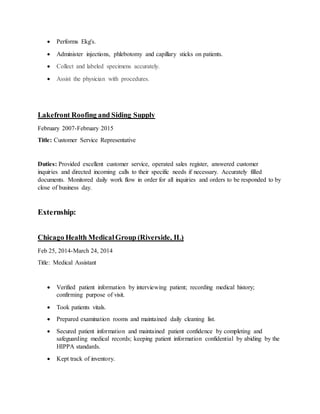  Performs Ekg's.
 Administer injections, phlebotomy and capillary sticks on patients.
 Collect and labeled specimens accurately.
 Assist the physician with procedures.
Lakefront Roofing and Siding Supply
February 2007-February 2015
Title: Customer Service Representative
Duties: Provided excellent customer service, operated sales register, answered customer
inquiries and directed incoming calls to their specific needs if necessary. Accurately filled
documents. Monitored daily work flow in order for all inquiries and orders to be responded to by
close of business day.
Externship:
Chicago Health MedicalGroup (Riverside, IL)
Feb 25, 2014-March 24, 2014
Title: Medical Assistant
 Verified patient information by interviewing patient; recording medical history;
confirming purpose of visit.
 Took patients vitals.
 Prepared examination rooms and maintained daily cleaning list.
 Secured patient information and maintained patient confidence by completing and
safeguarding medical records; keeping patient information confidential by abiding by the
HIPPA standards.
 Kept track of inventory.
 