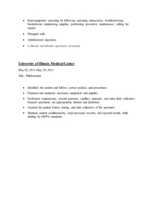  Kept equipment operating by following operating instructions; troubleshooting
breakdowns; maintaining supplies; performing preventive maintenance; calling for
repairs.
 Managed calls.
 Administered injections.
 Collected and labeled specimens accurately.
University of Illinois MedicalCenter
May 02, 2011-May 20, 2011
Title: Phlebotomist
 Identified the patient and follows correct policies and procedures.
 Prepared and maintains necessary equipment and supplies.
 Performed venipuncture, arterial puncture, capillary puncture, and other fluid collection.
Ensured specimens are appropriately labeled and identified.
 Assisted the patient before, during, and after collection of the specimen.
 Maintain patient confidentiality, kept necessary records, and reported results while
abiding by HIPPA standards.
 