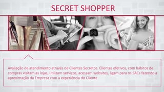 SECRET SHOPPER
Avaliação de atendimento através de Clientes Secretos. Clientes efetivos, com hábitos de
compras visitam as lojas, utilizam serviços, acessam websites, ligam para os SACs fazendo a
aproximação da Empresa com a experiência do Cliente.
 
