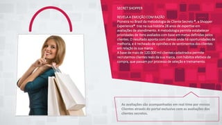 SECRET SHOPPER
REVELA A EMOÇÃO COM RAZÃO
Pioneira no Brasil da metodologia de Cliente Secreto ®, a Shopper
Experience® traz na sua história 28 anos de expertise em
avaliações de atendimento. A metodologia permite estabelecer
prioridades de itens avaliados com base em metas definidas pelos
clientes. O resultado aponta com clareza onde há oportunidades de
melhoria, e é recheado de opiniões e de sentimentos dos clientes
em relação às sua marca.
A base de mais de 120.000 mil clientes cadastrados permite
recrutarmos clientes reais da sua marca, com hábitos efetivos de
compra, que passam por processo de seleção e treinamento.
As avaliações são acompanhadas em real time por nossos
Clientes através do portal exclusivo com as avaliações dos
clientes secretos.
 