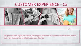 CUSTOMER EXPERIENCE - Cx
Pesquisa de Satisfação de Clientes da Shopper Experience® aponta com clareza os pontos
que mais impactam a satisfação dos seus clientes.
 