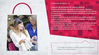 CUSTOMER EXPERIENCE - CX
PESQUISA DE SATISFAÇÃO DE CLIENTES SHOPPER
Pesquisa de satisfação não pode ser uma solução “genérica”.
É importante sabermos quais atributos da Experiência dos Clientes
com nossas Empresas e marcas podem determinar Insatisfação ou
Encantamento.
Customer Experience nos permite fazer uma análise profunda do
impacto das áreas de relacionamento na lealdade, com indicação
das áreas prioritárias de ação.
Com embasamento estratégico e tático o Estudo é primoirdial para
a tomada de decisão sobre ajustes e melhorias nas Empresas. A
solução Customer Experience se apoia em procedimentos
estatísticos mais profundos para construir um Plano de Ação.
Cx investiga em detalhes a relação existente entre nossos
Clientes e seu target brasileiro
 