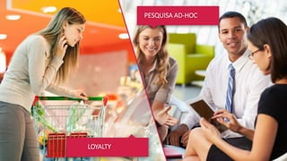 LOYALTY
COMPROMETIMENTO DO CLIENTE COM A SUA MARCA
O cliente está no supermercado e não encontra o produto
que ele consome frequentemente. O que ele faz? Muda o
produto ou muda de loja?
Para entender o grau de comprometimento do cliente com
a sua marca, a Shopper Experience ® segmenta seus atuais
e potenciais compradores ajudando a sua empresa a
direcionar a estratégia de marca entre os comprometidos –
merecem constante manutenção, os descomprometidos –
atenção à retenção, os disponíveis – devem ser
conquistados e os não disponíveis – precisam conhecer a
sua marca.
Recomendação > Recompra > Share of wallet
PESQUISA AD-HOC
 
