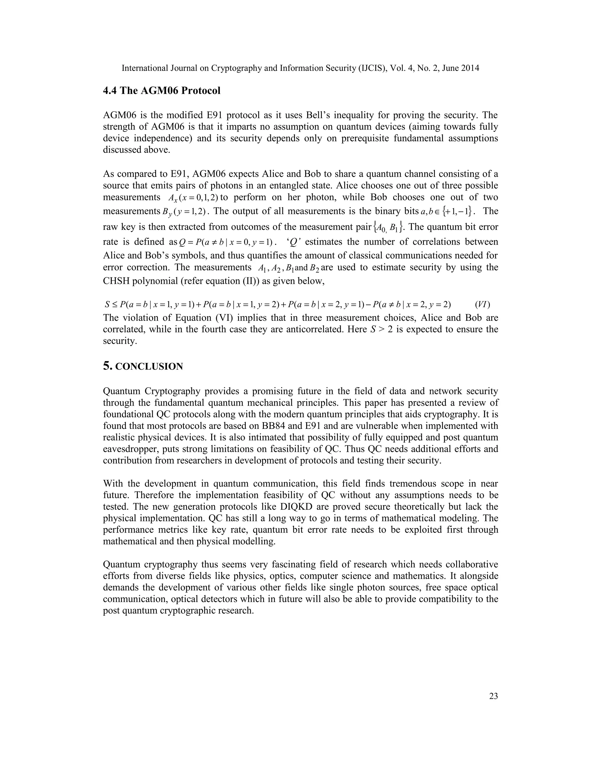 International Journal on Cryptography and Information Security (IJCIS), Vol. 4, No. 2, June 2014
23
4.4 The AGM06 Protocol
AGM06 is the modified E91 protocol as it uses Bell’s inequality for proving the security. The
strength of AGM06 is that it imparts no assumption on quantum devices (aiming towards fully
device independence) and its security depends only on prerequisite fundamental assumptions
discussed above.
As compared to E91, AGM06 expects Alice and Bob to share a quantum channel consisting of a
source that emits pairs of photons in an entangled state. Alice chooses one out of three possible
measurements )
2
,
1
,
0
( =
x
Ax to perform on her photon, while Bob chooses one out of two
measurements )
2
,
1
( =
y
By . The output of all measurements is the binary bits { }
1
,
1
, −
+
∈
b
a . The
raw key is then extracted from outcomes of the measurement pair { }
1
,
0 B
A . The quantum bit error
rate is defined as )
1
,
0
|
( =
=
≠
= y
x
b
a
P
Q . ‘Q’ estimates the number of correlations between
Alice and Bob’s symbols, and thus quantifies the amount of classical communications needed for
error correction. The measurements 2
1
2
1 and
,
, B
B
A
A are used to estimate security by using the
CHSH polynomial (refer equation (II)) as given below,
)
(
)
2
,
2
|
(
)
1
,
2
|
(
)
2
,
1
|
(
)
1
,
1
|
( VI
y
x
b
a
P
y
x
b
a
P
y
x
b
a
P
y
x
b
a
P
S =
=
≠
−
=
=
=
+
=
=
=
+
=
=
=
≤
The violation of Equation (VI) implies that in three measurement choices, Alice and Bob are
correlated, while in the fourth case they are anticorrelated. Here S > 2 is expected to ensure the
security.
5. CONCLUSION
Quantum Cryptography provides a promising future in the field of data and network security
through the fundamental quantum mechanical principles. This paper has presented a review of
foundational QC protocols along with the modern quantum principles that aids cryptography. It is
found that most protocols are based on BB84 and E91 and are vulnerable when implemented with
realistic physical devices. It is also intimated that possibility of fully equipped and post quantum
eavesdropper, puts strong limitations on feasibility of QC. Thus QC needs additional efforts and
contribution from researchers in development of protocols and testing their security.
With the development in quantum communication, this field finds tremendous scope in near
future. Therefore the implementation feasibility of QC without any assumptions needs to be
tested. The new generation protocols like DIQKD are proved secure theoretically but lack the
physical implementation. QC has still a long way to go in terms of mathematical modeling. The
performance metrics like key rate, quantum bit error rate needs to be exploited first through
mathematical and then physical modelling.
Quantum cryptography thus seems very fascinating field of research which needs collaborative
efforts from diverse fields like physics, optics, computer science and mathematics. It alongside
demands the development of various other fields like single photon sources, free space optical
communication, optical detectors which in future will also be able to provide compatibility to the
post quantum cryptographic research.
 
