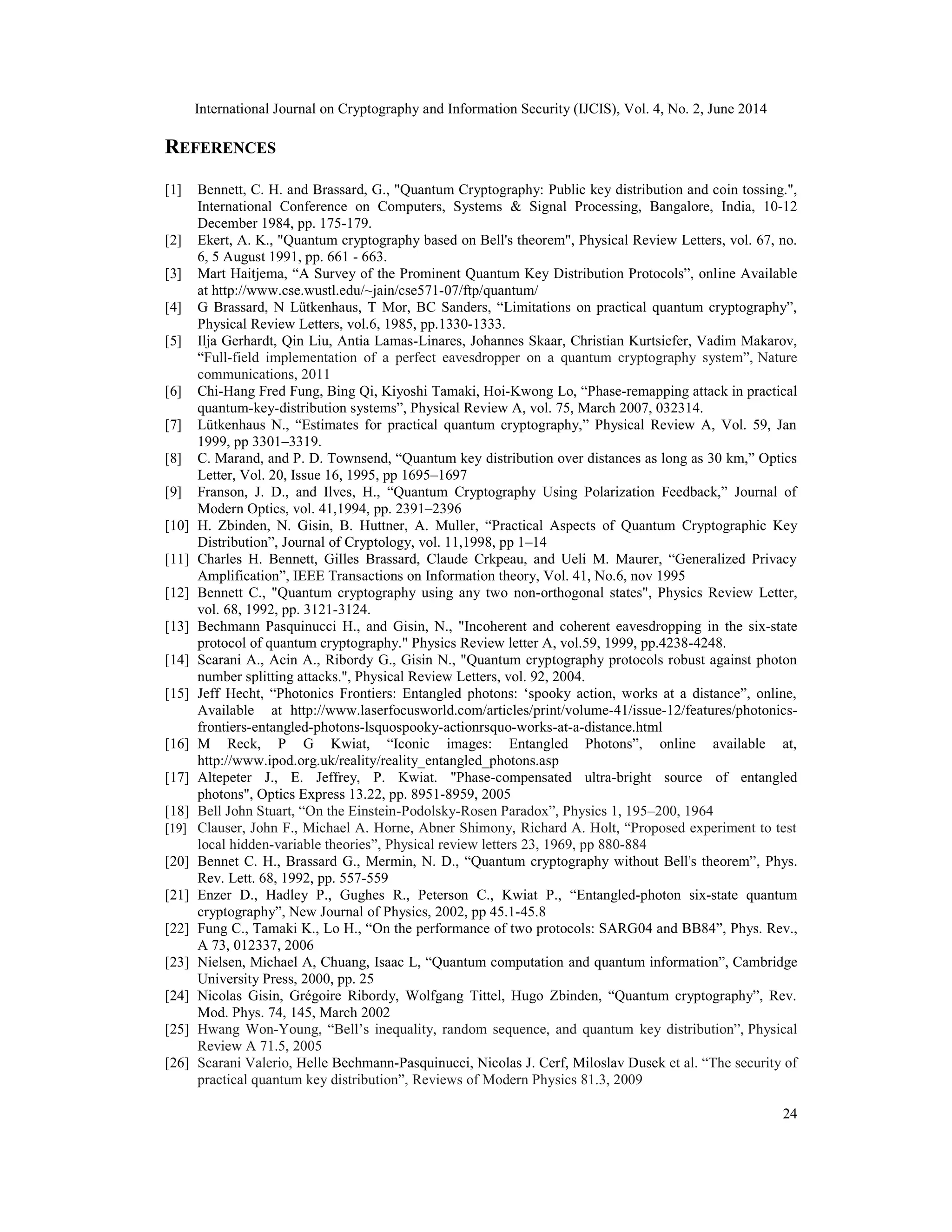 International Journal on Cryptography and Information Security (IJCIS), Vol. 4, No. 2, June 2014
24
REFERENCES
[1] Bennett, C. H. and Brassard, G., "Quantum Cryptography: Public key distribution and coin tossing.",
International Conference on Computers, Systems & Signal Processing, Bangalore, India, 10-12
December 1984, pp. 175-179.
[2] Ekert, A. K., "Quantum cryptography based on Bell's theorem", Physical Review Letters, vol. 67, no.
6, 5 August 1991, pp. 661 - 663.
[3] Mart Haitjema, “A Survey of the Prominent Quantum Key Distribution Protocols”, online Available
at http://www.cse.wustl.edu/~jain/cse571-07/ftp/quantum/
[4] G Brassard, N Lütkenhaus, T Mor, BC Sanders, “Limitations on practical quantum cryptography”,
Physical Review Letters, vol.6, 1985, pp.1330-1333.
[5] Ilja Gerhardt, Qin Liu, Antia Lamas-Linares, Johannes Skaar, Christian Kurtsiefer, Vadim Makarov,
“Full-field implementation of a perfect eavesdropper on a quantum cryptography system”, Nature
communications, 2011
[6] Chi-Hang Fred Fung, Bing Qi, Kiyoshi Tamaki, Hoi-Kwong Lo, “Phase-remapping attack in practical
quantum-key-distribution systems”, Physical Review A, vol. 75, March 2007, 032314.
[7] Lütkenhaus N., “Estimates for practical quantum cryptography,” Physical Review A, Vol. 59, Jan
1999, pp 3301–3319.
[8] C. Marand, and P. D. Townsend, “Quantum key distribution over distances as long as 30 km,” Optics
Letter, Vol. 20, Issue 16, 1995, pp 1695–1697
[9] Franson, J. D., and Ilves, H., “Quantum Cryptography Using Polarization Feedback,” Journal of
Modern Optics, vol. 41,1994, pp. 2391–2396
[10] H. Zbinden, N. Gisin, B. Huttner, A. Muller, “Practical Aspects of Quantum Cryptographic Key
Distribution”, Journal of Cryptology, vol. 11,1998, pp 1–14
[11] Charles H. Bennett, Gilles Brassard, Claude Crkpeau, and Ueli M. Maurer, “Generalized Privacy
Amplification”, IEEE Transactions on Information theory, Vol. 41, No.6, nov 1995
[12] Bennett C., "Quantum cryptography using any two non-orthogonal states", Physics Review Letter,
vol. 68, 1992, pp. 3121-3124.
[13] Bechmann Pasquinucci H., and Gisin, N., "Incoherent and coherent eavesdropping in the six-state
protocol of quantum cryptography." Physics Review letter A, vol.59, 1999, pp.4238-4248.
[14] Scarani A., Acin A., Ribordy G., Gisin N., "Quantum cryptography protocols robust against photon
number splitting attacks.", Physical Review Letters, vol. 92, 2004.
[15] Jeff Hecht, “Photonics Frontiers: Entangled photons: ‘spooky action, works at a distance”, online,
Available at http://www.laserfocusworld.com/articles/print/volume-41/issue-12/features/photonics-
frontiers-entangled-photons-lsquospooky-actionrsquo-works-at-a-distance.html
[16] M Reck, P G Kwiat, “Iconic images: Entangled Photons”, online available at,
http://www.ipod.org.uk/reality/reality_entangled_photons.asp
[17] Altepeter J., E. Jeffrey, P. Kwiat. "Phase-compensated ultra-bright source of entangled
photons", Optics Express 13.22, pp. 8951-8959, 2005
[18] Bell John Stuart, “On the Einstein-Podolsky-Rosen Paradox”, Physics 1, 195–200, 1964
[19] Clauser, John F., Michael A. Horne, Abner Shimony, Richard A. Holt, “Proposed experiment to test
local hidden-variable theories”, Physical review letters 23, 1969, pp 880-884
[20] Bennet C. H., Brassard G., Mermin, N. D., “Quantum cryptography without Bell's theorem”, Phys.
Rev. Lett. 68, 1992, pp. 557-559
[21] Enzer D., Hadley P., Gughes R., Peterson C., Kwiat P., “Entangled-photon six-state quantum
cryptography”, New Journal of Physics, 2002, pp 45.1-45.8
[22] Fung C., Tamaki K., Lo H., “On the performance of two protocols: SARG04 and BB84”, Phys. Rev.,
A 73, 012337, 2006
[23] Nielsen, Michael A, Chuang, Isaac L, “Quantum computation and quantum information”, Cambridge
University Press, 2000, pp. 25
[24] Nicolas Gisin, Grégoire Ribordy, Wolfgang Tittel, Hugo Zbinden, “Quantum cryptography”, Rev.
Mod. Phys. 74, 145, March 2002
[25] Hwang Won-Young, “Bell’s inequality, random sequence, and quantum key distribution”, Physical
Review A 71.5, 2005
[26] Scarani Valerio, Helle Bechmann-Pasquinucci, Nicolas J. Cerf, Miloslav Dusek et al. “The security of
practical quantum key distribution”, Reviews of Modern Physics 81.3, 2009
 
