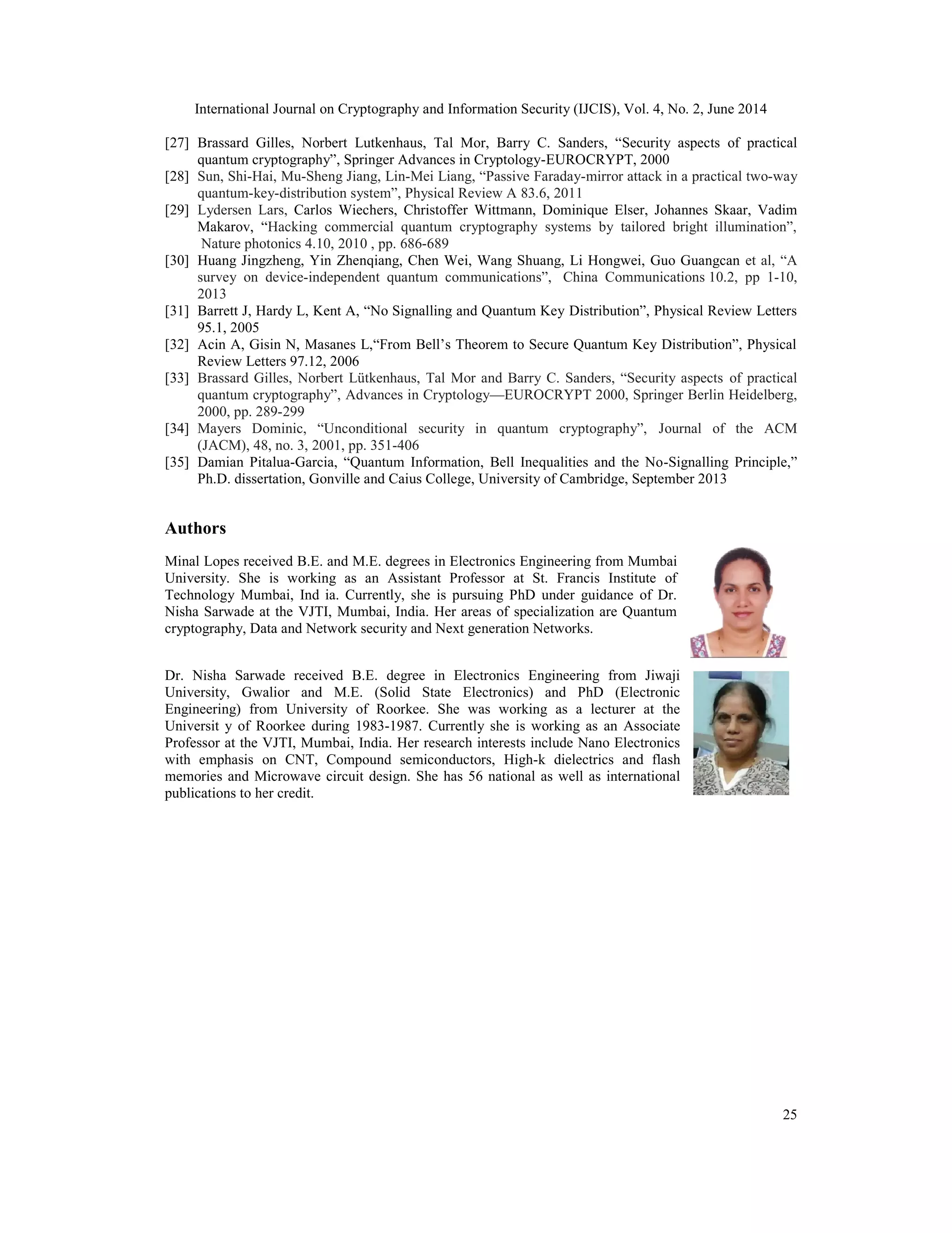 International Journal on Cryptography and Information Security (IJCIS), Vol. 4, No. 2, June 2014
25
[27] Brassard Gilles, Norbert Lutkenhaus, Tal Mor, Barry C. Sanders, “Security aspects of practical
quantum cryptography”, Springer Advances in Cryptology-EUROCRYPT, 2000
[28] Sun, Shi-Hai, Mu-Sheng Jiang, Lin-Mei Liang, “Passive Faraday-mirror attack in a practical two-way
quantum-key-distribution system”, Physical Review A 83.6, 2011
[29] Lydersen Lars, Carlos Wiechers, Christoffer Wittmann, Dominique Elser, Johannes Skaar, Vadim
Makarov, “Hacking commercial quantum cryptography systems by tailored bright illumination”,
Nature photonics 4.10, 2010 , pp. 686-689
[30] Huang Jingzheng, Yin Zhenqiang, Chen Wei, Wang Shuang, Li Hongwei, Guo Guangcan et al, “A
survey on device-independent quantum communications”, China Communications 10.2, pp 1-10,
2013
[31] Barrett J, Hardy L, Kent A, “No Signalling and Quantum Key Distribution”, Physical Review Letters
95.1, 2005
[32] Acin A, Gisin N, Masanes L,“From Bell’s Theorem to Secure Quantum Key Distribution”, Physical
Review Letters 97.12, 2006
[33] Brassard Gilles, Norbert Lütkenhaus, Tal Mor and Barry C. Sanders, “Security aspects of practical
quantum cryptography”, Advances in Cryptology—EUROCRYPT 2000, Springer Berlin Heidelberg,
2000, pp. 289-299
[34] Mayers Dominic, “Unconditional security in quantum cryptography”, Journal of the ACM
(JACM), 48, no. 3, 2001, pp. 351-406
[35] Damian Pitalua-Garcia, “Quantum Information, Bell Inequalities and the No-Signalling Principle,”
Ph.D. dissertation, Gonville and Caius College, University of Cambridge, September 2013
Authors
Minal Lopes received B.E. and M.E. degrees in Electronics Engineering from Mumbai
University. She is working as an Assistant Professor at St. Francis Institute of
Technology Mumbai, Ind ia. Currently, she is pursuing PhD under guidance of Dr.
Nisha Sarwade at the VJTI, Mumbai, India. Her areas of specialization are Quantum
cryptography, Data and Network security and Next generation Networks.
Dr. Nisha Sarwade received B.E. degree in Electronics Engineering from Jiwaji
University, Gwalior and M.E. (Solid State Electronics) and PhD (Electronic
Engineering) from University of Roorkee. She was working as a lecturer at the
Universit y of Roorkee during 1983-1987. Currently she is working as an Associate
Professor at the VJTI, Mumbai, India. Her research interests include Nano Electronics
with emphasis on CNT, Compound semiconductors, High-k dielectrics and flash
memories and Microwave circuit design. She has 56 national as well as international
publications to her credit.
 