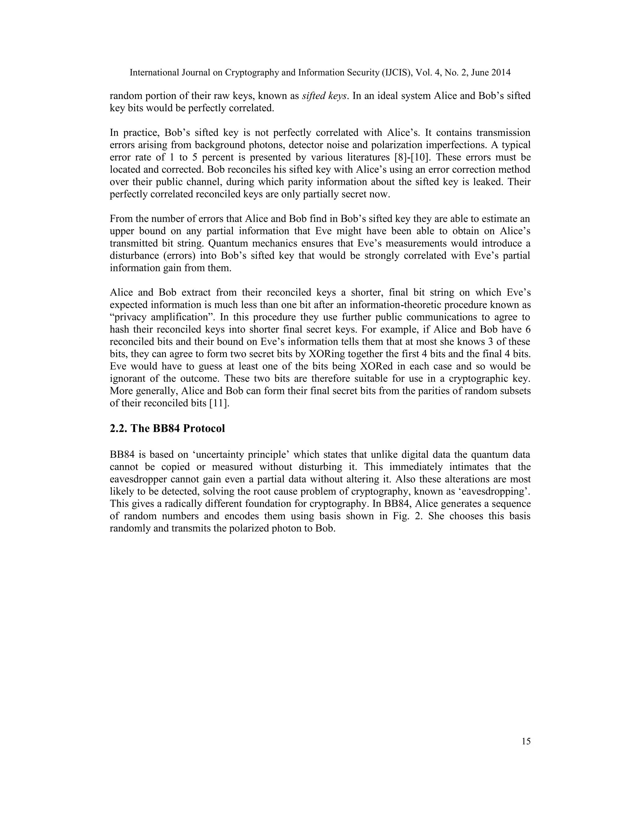 International Journal on Cryptography and Information Security (IJCIS), Vol. 4, No. 2, June 2014
15
random portion of their raw keys, known as sifted keys. In an ideal system Alice and Bob’s sifted
key bits would be perfectly correlated.
In practice, Bob’s sifted key is not perfectly correlated with Alice’s. It contains transmission
errors arising from background photons, detector noise and polarization imperfections. A typical
error rate of 1 to 5 percent is presented by various literatures [8]-[10]. These errors must be
located and corrected. Bob reconciles his sifted key with Alice’s using an error correction method
over their public channel, during which parity information about the sifted key is leaked. Their
perfectly correlated reconciled keys are only partially secret now.
From the number of errors that Alice and Bob find in Bob’s sifted key they are able to estimate an
upper bound on any partial information that Eve might have been able to obtain on Alice’s
transmitted bit string. Quantum mechanics ensures that Eve’s measurements would introduce a
disturbance (errors) into Bob’s sifted key that would be strongly correlated with Eve’s partial
information gain from them.
Alice and Bob extract from their reconciled keys a shorter, final bit string on which Eve’s
expected information is much less than one bit after an information-theoretic procedure known as
“privacy amplification”. In this procedure they use further public communications to agree to
hash their reconciled keys into shorter final secret keys. For example, if Alice and Bob have 6
reconciled bits and their bound on Eve’s information tells them that at most she knows 3 of these
bits, they can agree to form two secret bits by XORing together the first 4 bits and the final 4 bits.
Eve would have to guess at least one of the bits being XORed in each case and so would be
ignorant of the outcome. These two bits are therefore suitable for use in a cryptographic key.
More generally, Alice and Bob can form their final secret bits from the parities of random subsets
of their reconciled bits [11].
2.2. The BB84 Protocol
BB84 is based on ‘uncertainty principle’ which states that unlike digital data the quantum data
cannot be copied or measured without disturbing it. This immediately intimates that the
eavesdropper cannot gain even a partial data without altering it. Also these alterations are most
likely to be detected, solving the root cause problem of cryptography, known as ‘eavesdropping’.
This gives a radically different foundation for cryptography. In BB84, Alice generates a sequence
of random numbers and encodes them using basis shown in Fig. 2. She chooses this basis
randomly and transmits the polarized photon to Bob.
 