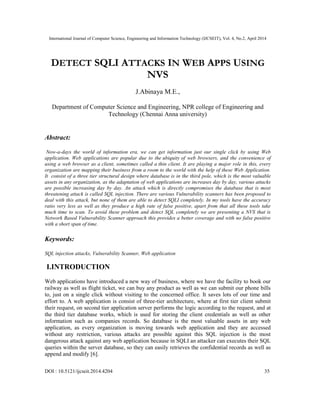 International Journal of Computer Science, Engineering and Information Technology (IJCSEIT), Vol. 4, No.2, April 2014
DOI : 10.5121/ijcseit.2014.4204 35
DETECT SQLI ATTACKS IN WEB APPS USING
NVS
J.Abinaya M.E.,
Department of Computer Science and Engineering, NPR college of Engineering and
Technology (Chennai Anna university)
Abstract:
Now-a-days the world of information era, we can get information just our single click by using Web
application. Web applications are popular due to the ubiquity of web browsers, and the convenience of
using a web browser as a client, sometimes called a thin client. It are playing a major role in this, every
organization are mapping their business from a room to the world with the help of these Web Application.
It consist of a three tier structural design where database is in the third pole, which is the most valuable
assets in any organization, as the adaptation of web applications are increases day by day, various attacks
are possible increasing day by day. An attack which is directly compromises the database that is most
threatening attack is called SQL injection. There are various Vulnerability scanners has been proposed to
deal with this attack, but none of them are able to detect SQLI completely. In my tools have the accuracy
ratio very less as well as they produce a high rate of false positive, apart from that all these tools take
much time to scan. To avoid these problem and detect SQL completely we are presenting a NVS that is
Network Based Vulnerability Scanner approach this provides a better coverage and with no false positive
with a short span of time.
Keywords:
SQL injection attacks, Vulnerability Scanner, Web application
I.INTRODUCTION
Web applications have introduced a new way of business, where we have the facility to book our
railway as well as flight ticket, we can buy any product as well as we can submit our phone bills
to, just on a single click without visiting to the concerned office. It saves lots of our time and
effort to. A web application is consist of three-tier architecture, where at first tier client submit
their request, on second tier application server performs the logic according to the request, and at
the third tier database works, which is used for storing the client credentials as well as other
information such as companies records. So database is the most valuable assets in any web
application, as every organization is moving towards web application and they are accessed
without any restriction, various attacks are possible against this SQL injection is the most
dangerous attack against any web application because in SQLI an attacker can executes their SQL
queries within the server database, so they can easily retrieves the confidential records as well as
append and modify [6].
 