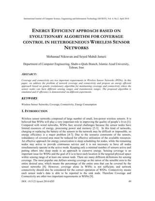 International Journal of Computer Science, Engineering and Information Technology (IJCSEIT), Vol. 4, No.2, April 2014
DOI : 10.5121/ijcseit.2014.4205 49
ENERGY EFFICIENT APPROACH BASED ON
EVOLUTIONARY ALGORITHM FOR COVERAGE
CONTROL IN HETEROGENEOUS WIRELESS SENSOR
NETWORKS
Mohamad Nikravan and Seyed Mahdi Jameii
Department of Computer Engineering, Shahr-e-Qods Branch, Islamic Azad University,
Tehran, Iran
ABSTARCT:
Coverage and connectivity are two important requirements in Wireless Sensor Networks (WSNs). In this
paper, we address the problem of network coverage and connectivity and propose an energy efficient
approach based on genetic evolutionary algorithm for maintaining coverage and connectivity where the
sensor nodes can have different sensing ranges and transmission ranges. The proposed algorithm is
simulated and it' efficiency is demonstrated via different experiments.
KEYWORS
Wireless Sensor Networks, Coverage, Connectivity, Energy Consumption
1. INTRODUCTION
Wireless sensor networks composed of large number of small, low-power wireless sensors. It is
believed that WSNs will play a very important role in improving the quality of people’s lives [1].
Compared with wired networks, WSNs face several challenges because the sensor nodes have
limited resources of energy, processing power and memory [2-3]. In this kind of networks,
charging or replacing the battery of the sensors in the network may be difficult or impossible, so
energy efficiency is a major problem [4-7]. Due to the resource constraints of the sensors,
redundancy of covered area must be reduced for effective utilization of the available resources.
An effective approach for energy conservation is sleep scheduling for nodes, while the remaining
nodes stay active to provide continuous service and it is not necessary to have all nodes
simultaneously operate in the active mode. Keeping only a minimal number of sensors active and
putting others into sleep mode is an approach to conserve energy. Sensing coverage is an
important issue for WSNs and the goal of it is to have each location in the targeted physical space
within sensing range of at least one sensor node. There are many different definitions for sensing
coverage. The most popular one defines sensing coverage as the ration of the sensible area to the
entire desired area, which means the percentage of the entire area that can be covered by the
sensor networks [8]. However, coverage alone in WSNs is not sufficient, and network
connectivity should also be considered for the correct operation of WSNs. Connectivity means
each sensor node’s data is able to be reported to the sink node. Therefore Coverage and
Connectivity are other two important requirements in WSNs [9].
 