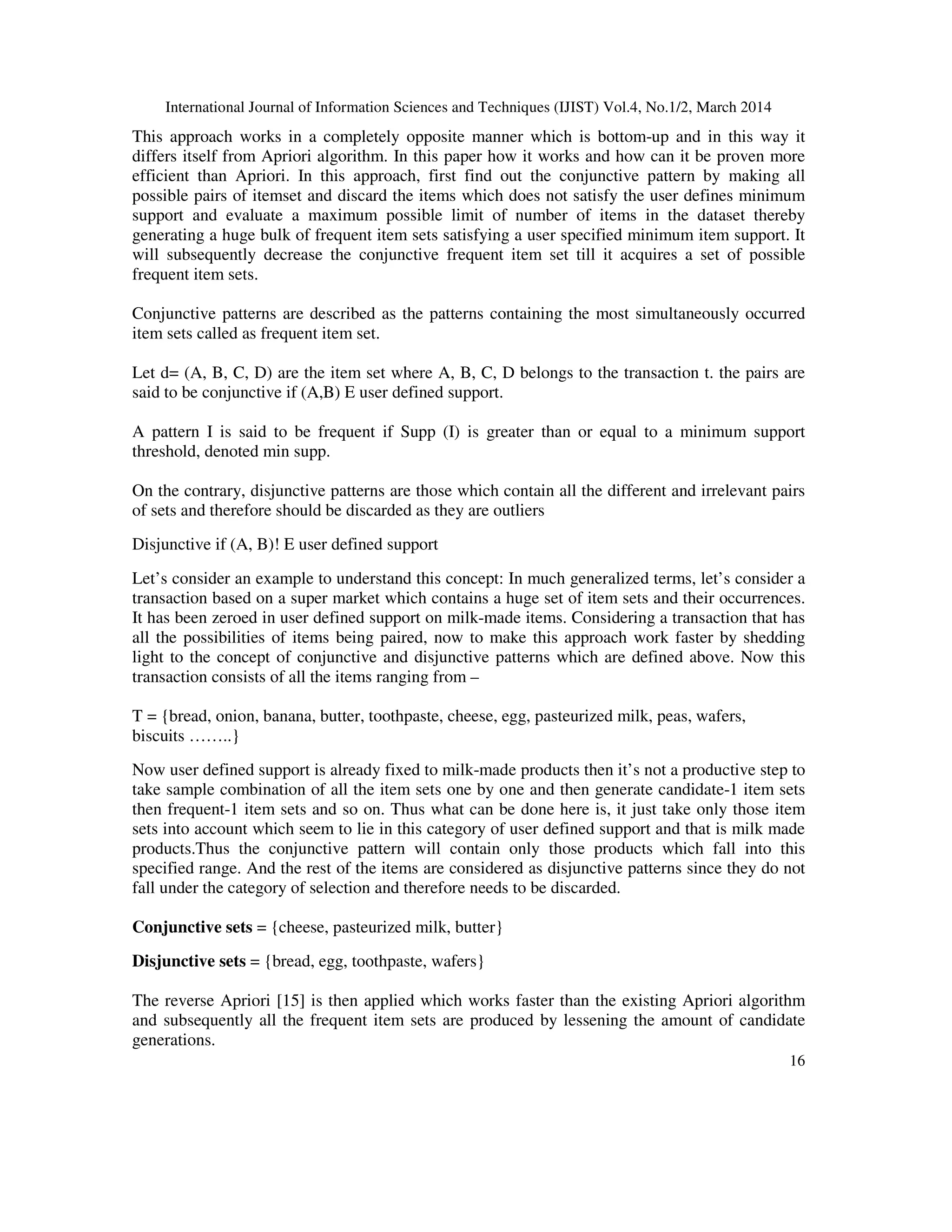 International Journal of Information Sciences and Techniques (IJIST) Vol.4, No.1/2, March 2014
16
This approach works in a completely opposite manner which is bottom-up and in this way it
differs itself from Apriori algorithm. In this paper how it works and how can it be proven more
efficient than Apriori. In this approach, first find out the conjunctive pattern by making all
possible pairs of itemset and discard the items which does not satisfy the user defines minimum
support and evaluate a maximum possible limit of number of items in the dataset thereby
generating a huge bulk of frequent item sets satisfying a user specified minimum item support. It
will subsequently decrease the conjunctive frequent item set till it acquires a set of possible
frequent item sets.
Conjunctive patterns are described as the patterns containing the most simultaneously occurred
item sets called as frequent item set.
Let d= (A, B, C, D) are the item set where A, B, C, D belongs to the transaction t. the pairs are
said to be conjunctive if (A,B) E user defined support.
A pattern I is said to be frequent if Supp (I) is greater than or equal to a minimum support
threshold, denoted min supp.
On the contrary, disjunctive patterns are those which contain all the different and irrelevant pairs
of sets and therefore should be discarded as they are outliers
Disjunctive if (A, B)! E user defined support
Let’s consider an example to understand this concept: In much generalized terms, let’s consider a
transaction based on a super market which contains a huge set of item sets and their occurrences.
It has been zeroed in user defined support on milk-made items. Considering a transaction that has
all the possibilities of items being paired, now to make this approach work faster by shedding
light to the concept of conjunctive and disjunctive patterns which are defined above. Now this
transaction consists of all the items ranging from –
T = {bread, onion, banana, butter, toothpaste, cheese, egg, pasteurized milk, peas, wafers,
biscuits ……..}
Now user defined support is already fixed to milk-made products then it’s not a productive step to
take sample combination of all the item sets one by one and then generate candidate-1 item sets
then frequent-1 item sets and so on. Thus what can be done here is, it just take only those item
sets into account which seem to lie in this category of user defined support and that is milk made
products.Thus the conjunctive pattern will contain only those products which fall into this
specified range. And the rest of the items are considered as disjunctive patterns since they do not
fall under the category of selection and therefore needs to be discarded.
Conjunctive sets = {cheese, pasteurized milk, butter}
Disjunctive sets = {bread, egg, toothpaste, wafers}
The reverse Apriori [15] is then applied which works faster than the existing Apriori algorithm
and subsequently all the frequent item sets are produced by lessening the amount of candidate
generations.
 