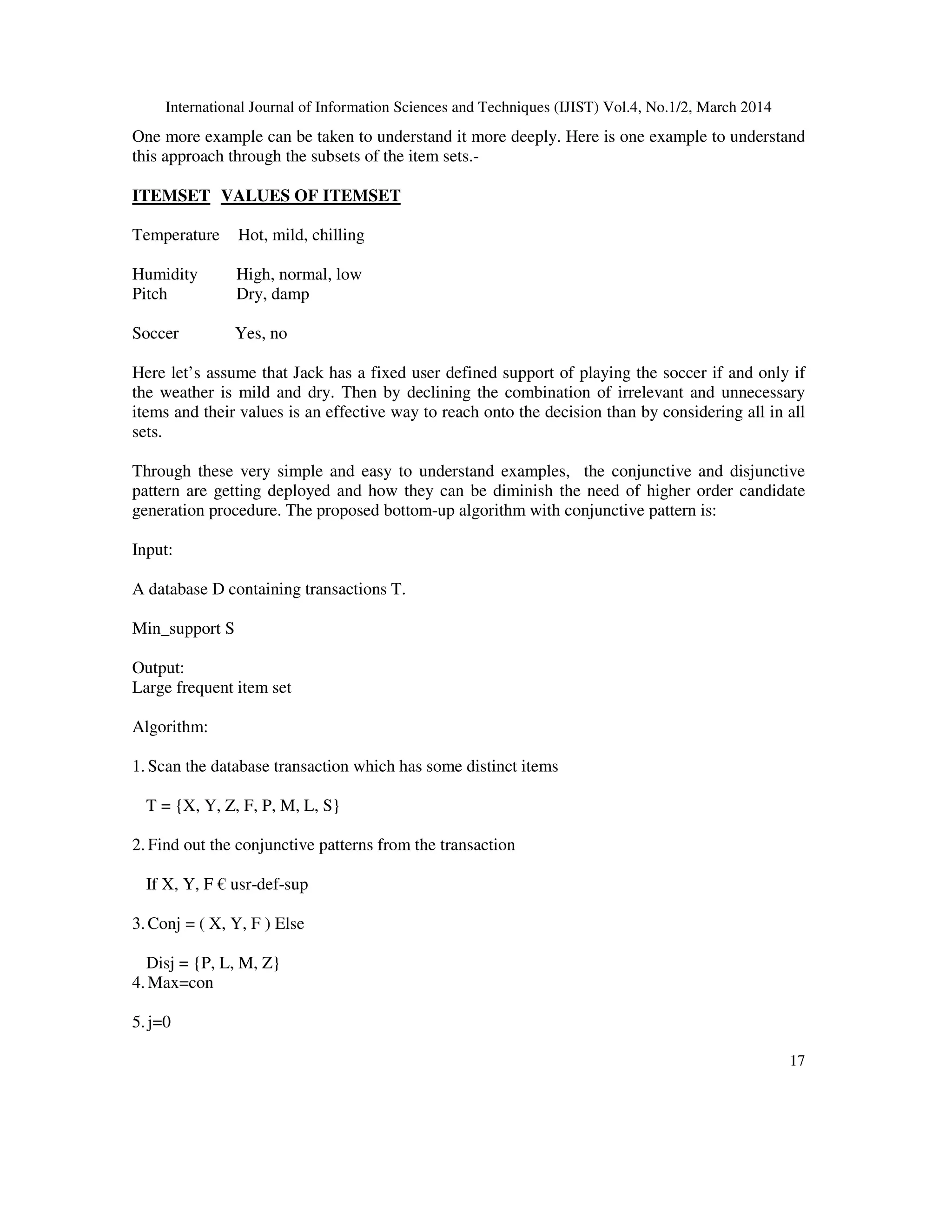 International Journal of Information Sciences and Techniques (IJIST) Vol.4, No.1/2, March 2014
17
One more example can be taken to understand it more deeply. Here is one example to understand
this approach through the subsets of the item sets.-
ITEMSET VALUES OF ITEMSET
Temperature Hot, mild, chilling
Humidity High, normal, low
Pitch Dry, damp
Soccer Yes, no
Here let’s assume that Jack has a fixed user defined support of playing the soccer if and only if
the weather is mild and dry. Then by declining the combination of irrelevant and unnecessary
items and their values is an effective way to reach onto the decision than by considering all in all
sets.
Through these very simple and easy to understand examples, the conjunctive and disjunctive
pattern are getting deployed and how they can be diminish the need of higher order candidate
generation procedure. The proposed bottom-up algorithm with conjunctive pattern is:
Input:
A database D containing transactions T.
Min_support S
Output:
Large frequent item set
Algorithm:
1. Scan the database transaction which has some distinct items
T = {X, Y, Z, F, P, M, L, S}
2. Find out the conjunctive patterns from the transaction
If X, Y, F € usr-def-sup
3. Conj = ( X, Y, F ) Else
Disj = {P, L, M, Z}
4. Max=con
5. j=0
 