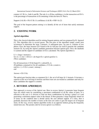 International Journal of Information Sciences and Techniques (IJIST) Vol.4, No.1/2, March 2014
14
contain A U B (i.e., both A and B). The rule A => B has confidence c in the transaction set D if c
is the percentage of transactions in D containing A that also have B. That is,
Support (A & B) = P(A U B) (1) confidence (A & B) = P(B | A) (2)
The goal of the frequent pattern mining is to identify all the set of items that satisfy minimum
support.
2. EXISTING WORK
Apriori algorithm
This is the classical algorithm used for mining frequent patterns and was proposed by R. Agrawal
[1]. This algorithm runs in several passes. The first pass of the algorithm simply counts item
occurrences to determine the large 1-itemsets. A subsequent pass, say pass k, contains of two
phases. First, the large itemsets Lk-I found in the (k-1)th pass are used to generate the candidate
itemsets Ck, by using the Apriori candidate generation function (apriori-gen). Next, the databank
is scanned and the support of candidates in Ck is calculated. The Apriori algorithm is:
L1 = {large 1-itemsets};
for ( k = 2; Lk-1 ≠ Ø; k++ ) do begin Ck = apriori-gen(Lk-1);
//New candidates
For all transactions t € D do begin Ct = subset(Ck, t);
//Candidates contained in t for all candidates c € Ct do c.count++;
end Lk = { c € Ck | c.count ≥ minsup }
end
Answer = Ck U Lk;
The apriori-gen function takes as argument Lk-1, the set of all large (k-1) itemsets. It incomes a
superset of the set of all large k-itemsets and these item sets are treated as candidates and only for
these candidates the support is counted.
3. REVERSE APRIORI[15]
This approach is reverse of the Apriori one. Here in reverse Apriori, it generates large frequent
item sets which starts by considering a maximum combination of all the values in pairs. It is
efficient in the case it is obvious to find out these combinations by having a glance at it and
generating a minimum support value in the dataset. It then generates a large frequently mined set
of items on the condition that it should satisfy the user defined support. If it does, then it
gradually decreases the number of items in the item sets unless it gets the largest set of frequent
items. In this way, reverse Apriori algorithm works in an opposite fashion giving the frequently
mined item sets. The pseudo code for reverse apriori is as follows:
 