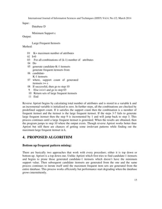 International Journal of Information Sciences and Techniques (IJIST) Vol.4, No.1/2, March 2014
15
Input :
Database D
Minimum Support ε
Output:
Large Frequent Itemsets
Method:
01 K= maximum number of attributes
02 I=0
03 For all combinations of (k-1) number of attributes
04 Do
05 generate candidate-K-1 itemsets
06
generate frequent itemsets from
candidate-
K-1 itemsets
07 where, support count of generated
itemsets >= ε
08 If successful, then go to step 10
9 Else i=i+1 and go to step 03
10 Return sets of large frequent itemsets
11 End
Reverse Apriori begins by calculating total number of attributes and is stored in a variable k and
an incremental variable is initialized to zero. In further steps, all the combinations are checked by
predefined support count. If it satisfies the support count then the combination is a member of
frequent itemset and the itemset is the large frequent itemset. If the steps 3-7 fails to generate
large frequent itemset then the step 9 is incremented by 1 and will jump back to step 3. This
process continues until a large frequent itemset is generated. When the results are obtained, then
the program jumps to step 10 where the output exists. Though reverse Apriori works better than
Apriori but still there are chances of getting some irrelevant patterns while finding out the
maximum large frequent itemset in k.
4. PROPOSED ALGORITHM
Bottom up frequent pattern mining:
There are basically two approaches that work with every procedure; either it is top down or
bottom up. Apriori is a top down one. Unlike Apriori which first tries to find candidate-1 itemsets
and begins to prune those generated candidate-1 itemsets which doesn’t have the minimum
support value. Then subsequent candidate itemsets are generated from the one and the same
process continues to iterate itself until the maximum frequent item sets are generated from the
entire database. This process works efficiently but performance start degrading when the database
grows intermittently.
 