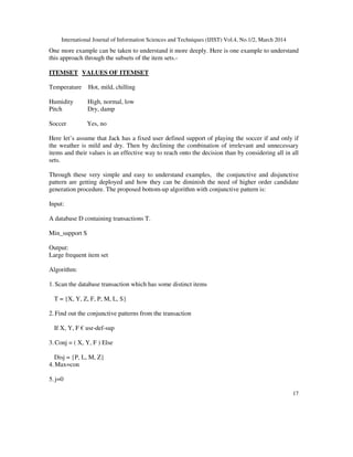 International Journal of Information Sciences and Techniques (IJIST) Vol.4, No.1/2, March 2014
17
One more example can be taken to understand it more deeply. Here is one example to understand
this approach through the subsets of the item sets.-
ITEMSET VALUES OF ITEMSET
Temperature Hot, mild, chilling
Humidity High, normal, low
Pitch Dry, damp
Soccer Yes, no
Here let’s assume that Jack has a fixed user defined support of playing the soccer if and only if
the weather is mild and dry. Then by declining the combination of irrelevant and unnecessary
items and their values is an effective way to reach onto the decision than by considering all in all
sets.
Through these very simple and easy to understand examples, the conjunctive and disjunctive
pattern are getting deployed and how they can be diminish the need of higher order candidate
generation procedure. The proposed bottom-up algorithm with conjunctive pattern is:
Input:
A database D containing transactions T.
Min_support S
Output:
Large frequent item set
Algorithm:
1. Scan the database transaction which has some distinct items
T = {X, Y, Z, F, P, M, L, S}
2. Find out the conjunctive patterns from the transaction
If X, Y, F € usr-def-sup
3. Conj = ( X, Y, F ) Else
Disj = {P, L, M, Z}
4. Max=con
5. j=0
 