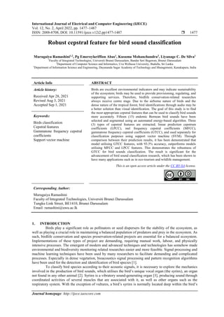 International Journal of Electrical and Computer Engineering (IJECE)
Vol. 12, No. 2, April 2022, pp. 1477~1487
ISSN: 2088-8708, DOI: 10.11591/ijece.v12i2.pp1477-1487  1477
Journal homepage: http://ijece.iaescore.com
Robust cepstral feature for bird sound classification
Murugaiya Ramashini1,2
, Pg Emeroylariffion Abas1
, Kusuma Mohanchandra3
, Liyanage C. De Silva1
1
Faculty of Integrated Technologies, Universiti Brunei Darussalam, Bandar Seri Begawan, Brunei Darussalam
2
Department of Computer Science and Informatics, Uva Wellassa University, Badulla, Sri Lanka
3
Department of Information Science and Engineering, Dayananda Sagar Academy of Technology and Management, Kanakapura, India
Article Info ABSTRACT
Article history:
Received Apr 28, 2021
Revised Aug 3, 2021
Accepted Sep 1, 2021
Birds are excellent environmental indicators and may indicate sustainability
of the ecosystem; birds may be used to provide provisioning, regulating, and
supporting services. Therefore, birdlife conservation-related researches
always receive centre stage. Due to the airborne nature of birds and the
dense nature of the tropical forest, bird identifications through audio may be
a better solution than visual identification. The goal of this study is to find
the most appropriate cepstral features that can be used to classify bird sounds
more accurately. Fifteen (15) endemic Bornean bird sounds have been
selected and segmented using an automated energy-based algorithm. Three
(3) types of cepstral features are extracted; linear prediction cepstrum
coefficients (LPCC), mel frequency cepstral coefficients (MFCC),
gammatone frequency cepstral coefficients (GTCC), and used separately for
classification purposes using support vector machine (SVM). Through
comparison between their prediction results, it has been demonstrated that
model utilising GTCC features, with 93.3% accuracy, outperforms models
utilising MFCC and LPCC features. This demonstrates the robustness of
GTCC for bird sounds classification. The result is significant for the
advancement of bird sound classification research, which has been shown to
have many applications such as in eco-tourism and wildlife management.
Keywords:
Birds classification
Cepstral features
Gammatone frequency cepstral
coefficients
Support vector machine
This is an open access article under the CC BY-SA license.
Corresponding Author:
Murugaiya Ramashini
Faculty of Integrated Technologies, Universiti Brunei Darussalam
Tungku Link Street, BE1410, Brunei Darussalam
Email: ramashini@uwu.ac.lk
1. INTRODUCTION
Birds play a significant role as pollinators or seed dispersers for the stability of the ecosystem, as
well as playing a crucial role in maintaining a balanced population of predators and prey in the ecosystem. As
such, birdlife conservation and species preservation-related projects are essential for a balanced ecosystem.
Implementations of these types of project are demanding, requiring manual work, labour, and physically
intensive processes. The emergent of modern and advanced techniques and technologies has somehow made
environmental and biodiversity monitoring related researches easier and more feasible. Signal processing and
machine learning techniques have been used by many researchers to facilitate demanding and complicated
processes. Especially in dense vegetation, bioacoustics signal processing and pattern recognition algorithms
have been used for the detection and identification of bird species [1].
To classify bird species according to their acoustic signals, it is necessary to explore the mechanics
involved in the production of bird sounds, which utilises the bird’s unique vocal organ (the syrinx), an organ
not found in any other animal [2]. Syrinx is a vibratory sound-generating organ [3], producing sound through
coordinated activities of several muscles that are associated with it, as well as other organs such as the
respiratory system. With the exception of vultures, a bird’s syrinx is normally located deep within the bird’s
 
