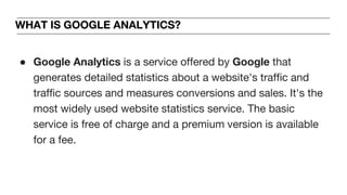WHAT IS GOOGLE ANALYTICS?
● Google Analytics is a service offered by Google that
generates detailed statistics about a website's traffic and
traffic sources and measures conversions and sales. It's the
most widely used website statistics service. The basic
service is free of charge and a premium version is available
for a fee.
 