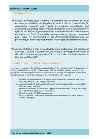 PROGRAM ASSESSMENT CENTER
Plan for the Institutional Self-Assessment - 2010
1. INTRODUCTION
The National Commission for Academic Accreditation and Assessment (NCAAA)
has been established in the Kingdom of Saudi Arabia. It is responsible for
determining standards and criteria for academic accreditation and
assessment, accrediting post secondary institutions, and the programs they
offer. To this end, all organizational and administrative units of educational
institutions are involved in quality assurance with performance monitored
plans made for improvement in the development strategies and the
procedures for monitoring performance following self-assessment activities.
This document details a plan for conducting major institutional self-assessment
activities. The plan is divided into five sections: Introduction, Objectives of
the Self-Assessment, Organizational Structure of the Self-Study, Committee
Charges, and Timetable.
2. OBJECTIVES OF THE SELF-ASSESSMENT
The primary objective of the self-assessment is to identify the extent to which The Department of
Colleges and Institutes at the RC (DCI) complies with the standards outlined in the NCAAA
Quality Standards for Higher Education Institution and to develop and implement actions plans
for improvement. In particular, the focus will be on the following objectives:
1. Conduct self-assessment of all academic and administrative units in relation to the
unit's objectives and DCI strategic objectives.
2. Assess the academic and administrative units' performance in relation to each of the
NCAAA quality standards.
3. Gather data and other evidences that support the self-assessment findings, including
key performance indicators and benchmarks.
4. Identify priorities for DCI improvements.
5. Develop plan that continuously improves the quality of education and achieve the
desired KPI targets.
1
 
