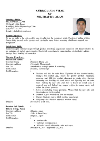 CURRICULUM VITAE
OF
MD. SHAFIUL ALAM
Mailing Address :
MD. SHAFIUL ALAM
66,Hamid Uddin Road,
Kanchijuly,Sadar,Mymensingh-2200.
Cell: 01914481797
E-mail: j.shafiul86@gmail.com
Career Objective :
To use my skills in the best possible way for achieving the company’s goals. Capable of leading a Sales
Team, ability to work under pressure and can handle many dealers smoothly of different areas all over
Bangladesh.
Job-derived Skills:
Gained in-depth customer insight through product knowledge & personal interaction with dealers/retailers &
co-ordination of market surveys/studies Developed comprehensive understanding of distributor relation
through direct handling & interaction.
Working Experience:
Present Job Details :
Company Name : Grameen Phone Ltd.
Company Address : Townhall, Mymensingh.
Job Title : Distribution Manager (Sales & Marketing)
Job Location : Nandail, Mymensingh
Job Description :
 Motivate and lead the sales force. Expansion of new potential market,
finding’s the market gap, ensure the proper product placement,
coverage and fulfill the product placement to retailer shop. Strongly
monitoring and handling the retail market and Specially lead the sales
team. Making the new sales plan how to boost up overall sales in
assigned area and finding’s the various problem in various market and
solved the related problem
 Solve all marketing related problems. Always think the new sales and
then implement in the market.
 Maintain a good relationship with the retailers.
 Prepare Strategic plan to fulfill monthly sales target.
 Frequently visit the retail market& potential outlet.
Duration : 01/11/2015 to till now.
Previous Job Details :
Hitachi Group, Japan
Company Address : Higashi, Japan
Job Title : Sales & Data Entry
Job Location : Higashi, Japan
Job Description :
 product sales
 customer communication
 Maintain a good relationship with work area.
Duration : October 16, 2014 - September 30, 2015
 