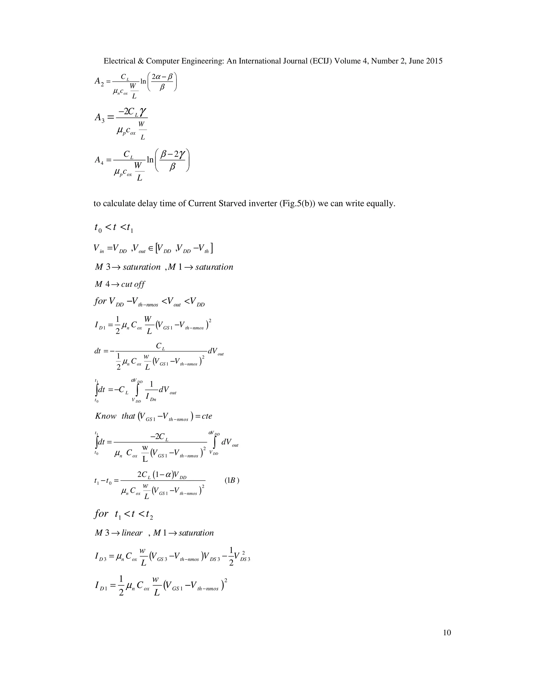 Electrical & Computer Engineering: An International Journal (ECIJ) Volume 4, Number 2, June 2015
10
2
2
lnL
n ox
C
W
c
L
A
α β
βµ
 −
=  
 
3
2 L
p ox
W
L
C
c
A
µ
γ−
=
4
2
lnL
p ox
C
A
W
c
L
β
βµ
γ −
=  
 
to calculate delay time of Current Starved inverter (Fig.5(b)) we can write equally.
0 1t t t< <
[ ], ,in DD out DD DD thV V V V V V∈= −
3 , 1M saturation M saturation→ →
4M cut off→
DD th nmos out DDfor V V V V−− < <
( )
2
1 1
1
2
D n ox GS th nmos
W
I C V V
L
µ −= −
( )
2
1
1
2
L
out
n ox GS th nmos
C
dt dV
w
C V V
L
µ −
= −
−
1
0
1DD
DD
t V
L out
Dnt V
dt C dV
I
α
=−∫ ∫
( )1GS th nmosKnow that V V cte−− =
( )
1
0
2
1
2
w
L
DD
DD
GS
t V
L
out
t V
n ox th nmos
C
dt dV
C V V
α
µ −
−
=
−
∫ ∫
( )
( )
1 0
2
1
2 1
(1 )L DD
n ox GS th nmos
C V
t t B
w
C V V
L
α
µ −
−
− =
−
1 2for t t t< <
3 , 1M linear M saturation→ →
( ) 2
3 3 3 3
1
2
D n ox GS th nmos DS DS
w
I C V V V V
L
µ −= − −
( )
2
1 1
1
2
D n ox GS th nmos
w
I C V V
L
µ −= −
 