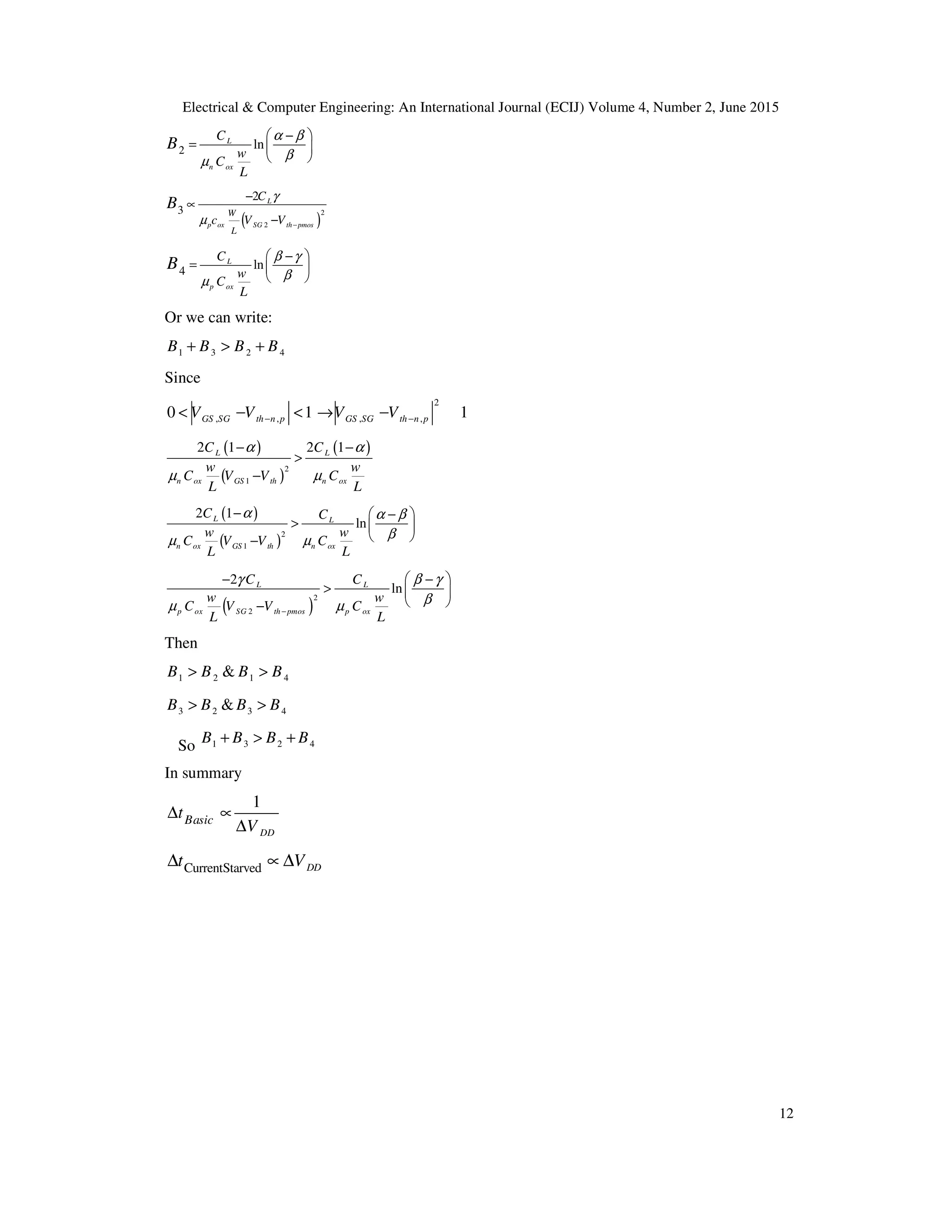 Electrical & Computer Engineering: An International Journal (ECIJ) Volume 4, Number 2, June 2015
12
2 lnL
n ox
C
w
C
L
B
α β
βµ
 −
 
 
=
( )
2
2
3
2 L
p ox SG th pmos
W
L
C
c V V
B γ
µ −
−
∝
−
4 ln
p
L
ox
C
w
C
L
B β γ
βµ
 −
 
 
=
Or we can write:
1 3 2 4B B B B+ > +
Since
2
, , , ,0 1 1GS SG th n p GS SG th n pV V V V− −< − < → −
( )
( )
( )
2
1
2 1 2 1L L
n ox GS th n ox
C C
w w
C V V C
L L
α α
µ µ
− −
>
−
( )
( )
2
1
2 1
lnL L
n ox GS th n ox
C C
w w
C V V C
L L
α α β
βµ µ
−  −
>  
 −
( )2
2
2
lnL L
p ox th pmos oxSG p
C C
w w
C V V C
L L
γ β γ
βµ µ−
 − −
>  
 −
Then
1 2 1 4&B B B B> >
3 2 3 4&B B B B> >
So 1 3 2 4B B B B+ > +
In summary
1
DD
Basict
V
∆ ∝
∆
CurrentStarved DDt V∆ ∝ ∆
 