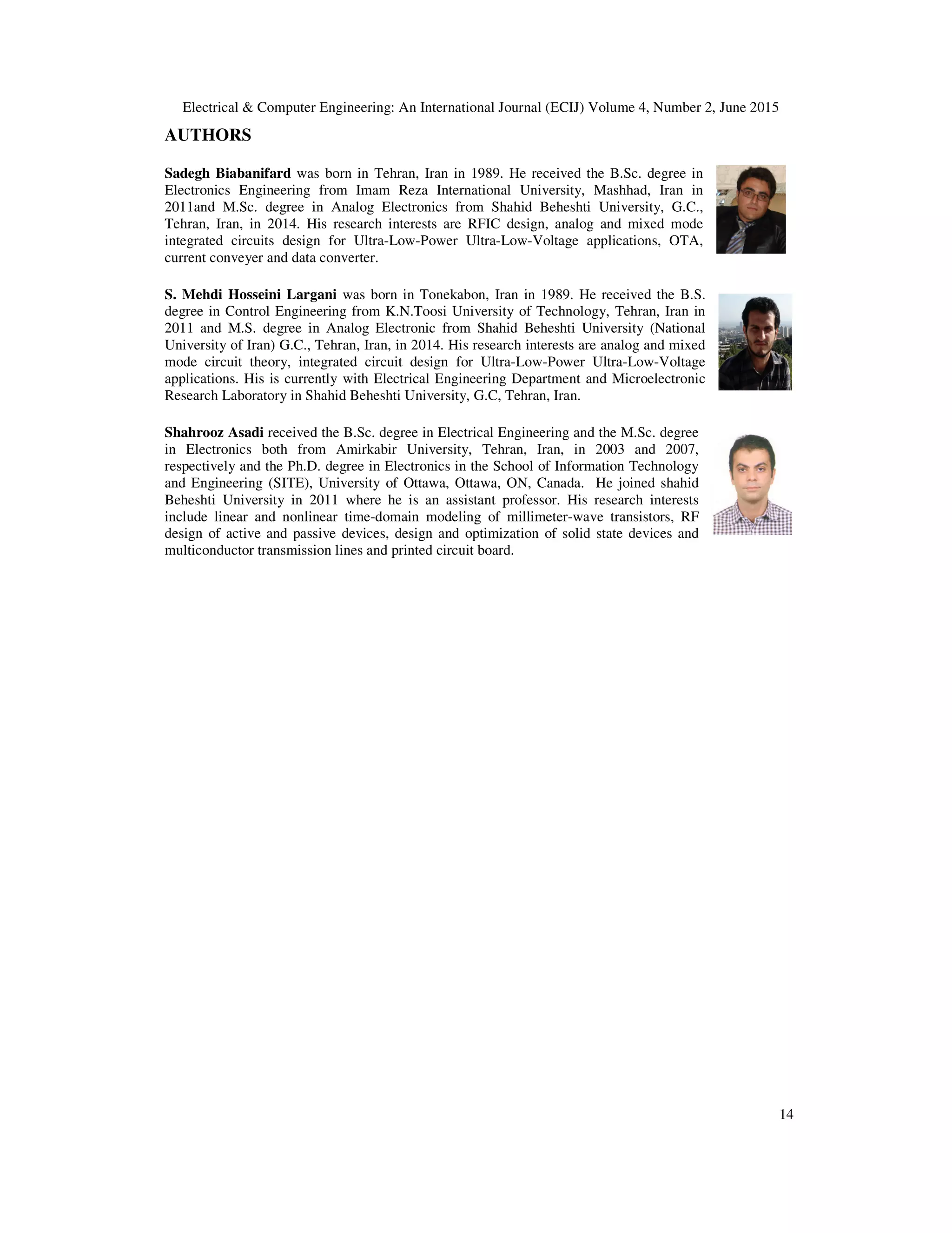 Electrical & Computer Engineering: An International Journal (ECIJ) Volume 4, Number 2, June 2015
14
AUTHORS
Sadegh Biabanifard was born in Tehran, Iran in 1989. He received the B.Sc. degree in
Electronics Engineering from Imam Reza International University, Mashhad, Iran in
2011and M.Sc. degree in Analog Electronics from Shahid Beheshti University, G.C.,
Tehran, Iran, in 2014. His research interests are RFIC design, analog and mixed mode
integrated circuits design for Ultra-Low-Power Ultra-Low-Voltage applications, OTA,
current conveyer and data converter.
S. Mehdi Hosseini Largani was born in Tonekabon, Iran in 1989. He received the B.S.
degree in Control Engineering from K.N.Toosi University of Technology, Tehran, Iran in
2011 and M.S. degree in Analog Electronic from Shahid Beheshti University (National
University of Iran) G.C., Tehran, Iran, in 2014. His research interests are analog and mixed
mode circuit theory, integrated circuit design for Ultra-Low-Power Ultra-Low-Voltage
applications. His is currently with Electrical Engineering Department and Microelectronic
Research Laboratory in Shahid Beheshti University, G.C, Tehran, Iran.
Shahrooz Asadi received the B.Sc. degree in Electrical Engineering and the M.Sc. degree
in Electronics both from Amirkabir University, Tehran, Iran, in 2003 and 2007,
respectively and the Ph.D. degree in Electronics in the School of Information Technology
and Engineering (SITE), University of Ottawa, Ottawa, ON, Canada. He joined shahid
Beheshti University in 2011 where he is an assistant professor. His research interests
include linear and nonlinear time-domain modeling of millimeter-wave transistors, RF
design of active and passive devices, design and optimization of solid state devices and
multiconductor transmission lines and printed circuit board.
 