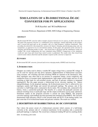 Electrical & Computer Engineering: An International Journal (ECIJ) Volume 4, Number 2, June 2015
DOI : 10.14810/ecij.2015.4204 31
SIMULATION OF A BI-DIRECTIONAL DC-DC
CONVERTER FOR PV APPLICATIONS
Dr.R.Seyezhai and M.UmaMaheswari
Associate Professor, Department of EEE, SSN College of Engineering, Chennai.
ABSTRACT
Bi-directional DC-DC converter allows transfer of power between two dc sources, in either direction. In
this paper the proposed converter is a combination of two topologies, namely half bridge on the primary
and a current fed push pull on the secondary side of a high frequency isolation transformer. Thus
providing the desired bi- directional flow of power for battery charging and discharging using only one
transformer, as opposed to two in conventional schemes. In this paper, the operation of the converter in
charging and discharging modes in open and closed loop is discussed and the simulations results are
verified. The circuit configuration has been simulated using PSPICE. Comparisons of the simulation
results for open loop and closed loop control system is performed. The results show that closed loop
control system reduces distortion and the dynamic response of the converter is improved.
KEYWORDS
Bi-directional DC-DC converter, forward and reverse charging modes, PSPICE and closed loop
1. INTRODUCTION
Choppers are widely used to obtain a variable DC output voltage from a constant DC voltage. It
can be used for step-up and step down operation. Implementation of bidirectional converters
using resonant, soft switching and hard switching PWM are reported in the literature[1]. But,
these topologies may often lead to an increase in component ratings, circuit complexity and
conduction losses in resonant mode implementations, high output current ripple and loss of soft
switching at light loads for soft-switched circuits, and lack of galvanic isolation in integrated
topologies[2]. But this paper presents a bidirectional dc–dc converter topology for battery
charger/discharger. In the proposed topology, the bi-directional power flow is achieved by two
topologies namely half bridge and current fed push-pull topology. The primary side of the
converter is a half bridge and is connected to the dc mains. The secondary side, connected to the
battery, forms a current-fed push-pull. The benefits of a current fed push-pull converter are
reduced switching losses in push-pull stage and the output rectification can be easily optimized.
Simulation studies of the proposed converter is carried out using PSPICE. The proposed
converter topology with feedback has been presented and simulated using PSPICE. The converter
demonstrates high efficiency (86.6% in the forward mode and 90.5% in the backup mode), low
part count due to its bi-directional feature and galvanic isolation. The results are verified.
2. DESCRIPTION OF BI-DIRECTIONAL DC-DC CONVERTER
Fig.1 shows the power circuit of a bidirectional converter which consists of a half-bridge
converter at the primary side of a isolation transformer. In the secondary side, a current-fed
push-pull topology is employed. The circuit have a balanced winding NP and two catching diodes
 