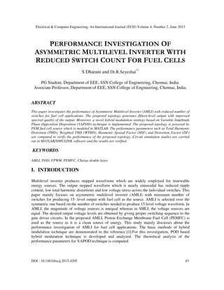 Electrical & Computer Engineering: An International Journal (ECIJ) Volume 4, Number 2, June 2015
DOI : 10.14810/ecij.2015.4205 43
PERFORMANCE INVESTIGATION OF
ASYMMETRIC MULTILEVEL INVERTER WITH
REDUCED SWITCH COUNT FOR FUEL CELLS
S Dharani and Dr.R.Seyezhai**
PG Student, Department of EEE, SSN College of Engineering, Chennai, India.
Associate Professor, Department of EEE, SSN College of Engineering, Chennai, India.
ABSTRACT
This paper investigates the performance of Asymmetric Multilevel Inverter (AMLI) with reduced number of
switches for fuel cell applications. The proposed topology generates fifteen-level output with improved
spectral quality of the output. Moreover, a novel hybrid modulation strategy based on Variable Amplitude
Phase Opposition Disposition (VAPOD) technique is implemented. The proposed topology is powered by
PEM fuel cell source which is modeled in MATLAB. The performance parameters such as Total Harmonic
Distortion (THD), Weighted THD (WTHD), Harmonic Spread Factor (HSF) and Distortion Factor (DF)
are computed to verify the performance of the proposed topology. Circuit simulation studies are carried
out in MATLAB/SIMULINK software and the results are verified.
KEYWORDS
AMLI, POD, FPWM, PEMFC, Charge double layer
I. INTRODUCTION
Multilevel inverter produces stepped waveforms which are widely employed for renewable
energy sources. The output stepped waveform which is nearly sinusoidal has reduced ripple
content, low total harmonic distortions and low voltage stress across the individual switches. This
paper mainly focuses on asymmetric multilevel inverter (AMLI) with minimum number of
switches for producing 15- level output with fuel cell as the source. AMLI is selected over the
symmetric one based on the number of switches needed to produce 15 level voltage waveform. In
AMLI, the magnitude of voltage sources is unequal whereas in SMLI, the voltage sources are
equal. The desired output voltage levels are obtained by giving proper switching sequence to the
gate driver circuits. In the proposed AMLI, Proton Exchange Membrane Fuel Cell (PEMFC) is
used as the source as it is a clean source of energy. This study mainly discusses about the
performance investigation of AMLI for fuel cell applications. The basic methods of hybrid
modulation technique are demonstrated in the reference [1].For this investigation, POD based
hybrid modulation technique is developed and analyzed. The theoretical analysis of the
performance parameters for VAPOD technique is computed.
 