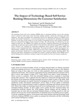 International Journal of Business Information Systems Strategies (IJBISS) Vol.4, No.1/2, May 2015
DOI : 10.14810/ijbiss.2015.4201 1
The Impact of Technology Based Self Service
Banking Dimensions On Customer Satisfaction
Rajiv Sindwani1
and Dr Manisha Goel2
Department of Management Studies,
YMCA University of Science & Technology, Faridabad, India
ABSTRACT
The technology based self service banking (TBSSB) refers to automated banking services that customer
avail in self service mode using various electronic banking channels, without any interaction with bank
employees. This paper investigates the relationship between key dimensions (factors) of TBSSB service
quality and Customer Satisfaction. A structured questionnaire was formulated by identifying and adapting
attributes on the basis of past studies on service quality of automated services and customer satisfaction.
Data was collected from sample of bank customers in India. The collected data was divided into two sub-
samples of equal size. The TBSSB service quality and customer satisfaction dimensions were identified by
conducting an exploratory factor analysis (EFA) on the half of the collected data using SPSS 16.0 software.
Factor structure was confirmed by conducting confirmatory factor analysis (CFA) using AMOS 20.0
software on the remaining half of the collected data. The proposed model was empirically tested for uni-
dimensionality, reliability, and validity. AMOS 20.0 was also used to examine the link amid TBSSB service
quality and Customer Satisfaction by testing hypotheses using structural equation modeling (SEM). This
study may help banks’ management to investigate the customers’ quality perceptions about TBSSB services,
thereby helping banks to formulate strategies to improve the quality of service and customer satisfaction.
KEYWORDS
Exploratory factor analysis (EFA), confirmatory factor analysis (CFA), Technology based self service
banking (TBSSB), structural equation modeling (SEM), India
1. INTRODUCTION
Today almost all commercial Public, Private or Foreign National banks are offering automated
self service banking services [1]. As the products offered by the banks are more or less identical,
banks are trying to have edge over rivals on other parameters which may enhance customer
satisfaction and loyalty. This is because organizations having satisfied and loyal customers will be
able to survive and compete in future [2-3]. Today almost every bank is using technology to
deliver services to customers. With time automated banking services acceptance is increasing
among bank customers. This is apparent from the reduction in transactions through branches and
the increase in the transactions through automated self service modes in many of the banks. Both
researchers and managers are equally interested in managing service quality as it affects customer
satisfaction, loyalty and business performances [2,4,5]. Study of service quality of automated
banking services is required because it leads to competitive advantage and customer attractiveness
[4,6]. Most of the studies on technology based self service banking quality covers only one of the
automated banking channels. In these studies service quality has been measured taking into
consideration particular channel like ATM banking, Internet banking and tele banking. As
Customer may use more than one automated banking channel, so limiting research to only one
channel will not give the overall representation of automated self service banking service quality.
To get the comprehensive picture, in the present study broad attributes affecting technology based
self service banking (TBSSB) service quality are grouped into dimensions and their relationship
with Customer Satisfaction is studied.
 