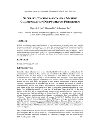 International Journal on Cybernetics & Informatics (IJCI) Vol. 4, No. 2, April 2015
DOI: 10.5121/ijci.2015.4202 17
SECURITY CONSIDERATIONS IN A MARINE
COMMUNICATION NETWORK FOR FISHERMEN
Dhaneesh B Nair1
, Dhanesh Raj2
, Sethuraman Rao3
Amrita Center for Wireless Networks and Applications, Amrita School of Engineering,
Amrita Vishwa Vidyapeetham, Kollam, Kerala, India.
ABSTRACT
With the recent advancements in and popularity of wireless networks, the security based issues are also
increasing considerably. In this paper, we look at the data security and situational security vulnerabilities
in the communication network for fishermen at sea being developed by our research center. We are
proposing certain solutions and algorithms for avoiding some of the situations. They are Adaptive Context-
aware Transmission Power Control (ACTPC) as a proposed solution for preventing unauthorized users at
the maritime border, along with border alert and distress alert. The algorithms are implemented using a
network of MICAz motes.
KEYWORDS
MANET, ACTPC, CPE, AP, NOC
1. INTRODUCTION
Currently, Indian fishermen need to use either handheld wireless radio or satellite phones for
communication. Neither of these options are cost-effective. In addition, handheld radios are
broadcast based and their range is also restricted to LoS. Hence, no viable means of
communication exist for the majority of Indian fishermen when they spend several days together
at sea. For this reason, a project is underway at our research center to develop a communication
network to serve their needs. The project is titled Mobile Infrastructure for Coastal Region
Offshore Communications & Networks (MICRONet). The network will consist of clusters of
boats forming a wireless mesh network amongst them. These clusters will be connected to the
base station on the shore using hierarchical point to multi-point backhaul links based on Long-
Range (LR) Wi-Fi technology [2] [4]. Note that LR Wi-Fi uses TDMA MAC [3] [5]. The base
stations on the shore will be connected to the internet thereby providing internet connectivity to
the whole network. Each boat will have an Access Point (AP) to which the users in the boat will
connect their devices such as smart phones, laptops, etc., wirelessly. Some boats will have a CPE
(Customer Premises Equipment), which will provide the LR Wi-Fi backhaul link to the base
station on the shore. A Network Operations Center (NOC), used for proper authorization, tracking
and other network management services, will also be located on the shore. A boat may also act as
a base station and provide a P2MP link in order to extend the coverage of the backhaul network.
This is how hierarchical P2MP backhaul is achieved. A brief overview of the basic architecture is
shown in Figure 1.
Thus, whenever any user in a boat needs to communicate with the land base station, the data will
pass through the AP and one or more CPEs located on separate boats before it reaches the base
station on the shore. The boats are mobile at a speed of 8-15 kmph. This will result in boats
 
