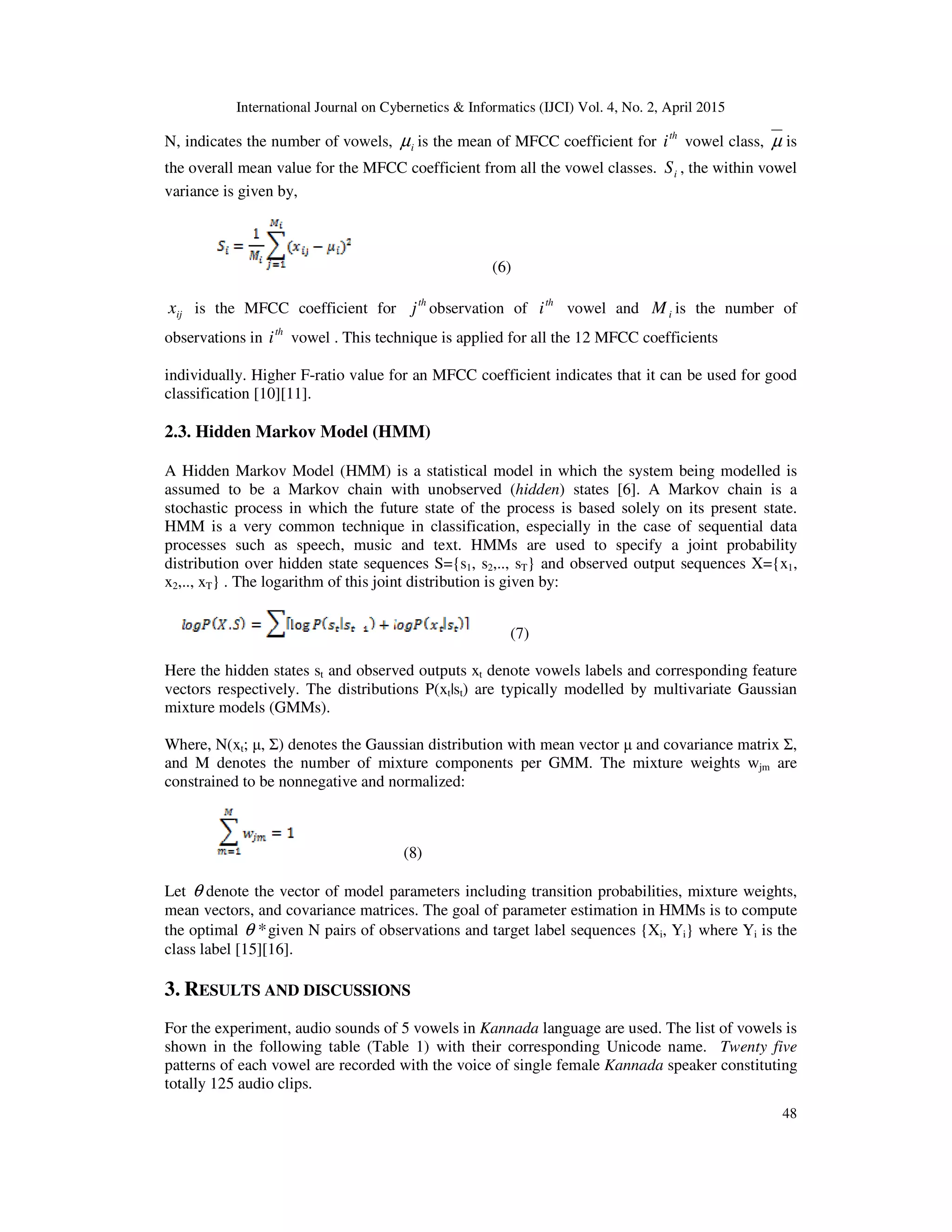 International Journal on Cybernetics & Informatics (IJCI) Vol. 4, No. 2, April 2015
48
N, indicates the number of vowels, iµ is the mean of MFCC coefficient for th
i vowel class, µ is
the overall mean value for the MFCC coefficient from all the vowel classes. iS , the within vowel
variance is given by,
(6)
ijx is the MFCC coefficient for th
j observation of th
i vowel and iM is the number of
observations in th
i vowel . This technique is applied for all the 12 MFCC coefficients
individually. Higher F-ratio value for an MFCC coefficient indicates that it can be used for good
classification [10][11].
2.3. Hidden Markov Model (HMM)
A Hidden Markov Model (HMM) is a statistical model in which the system being modelled is
assumed to be a Markov chain with unobserved (hidden) states [6]. A Markov chain is a
stochastic process in which the future state of the process is based solely on its present state.
HMM is a very common technique in classification, especially in the case of sequential data
processes such as speech, music and text. HMMs are used to specify a joint probability
distribution over hidden state sequences S={s1, s2,.., sT} and observed output sequences X={x1,
x2,.., xT} . The logarithm of this joint distribution is given by:
(7)
Here the hidden states st and observed outputs xt denote vowels labels and corresponding feature
vectors respectively. The distributions P(xt|st) are typically modelled by multivariate Gaussian
mixture models (GMMs).
Where, N(xt; µ, Σ) denotes the Gaussian distribution with mean vector µ and covariance matrix Σ,
and M denotes the number of mixture components per GMM. The mixture weights wjm are
constrained to be nonnegative and normalized:
(8)
Let θ denote the vector of model parameters including transition probabilities, mixture weights,
mean vectors, and covariance matrices. The goal of parameter estimation in HMMs is to compute
the optimal *θ given N pairs of observations and target label sequences {Xi, Yi} where Yi is the
class label [15][16].
3. RESULTS AND DISCUSSIONS
For the experiment, audio sounds of 5 vowels in Kannada language are used. The list of vowels is
shown in the following table (Table 1) with their corresponding Unicode name. Twenty five
patterns of each vowel are recorded with the voice of single female Kannada speaker constituting
totally 125 audio clips.
 