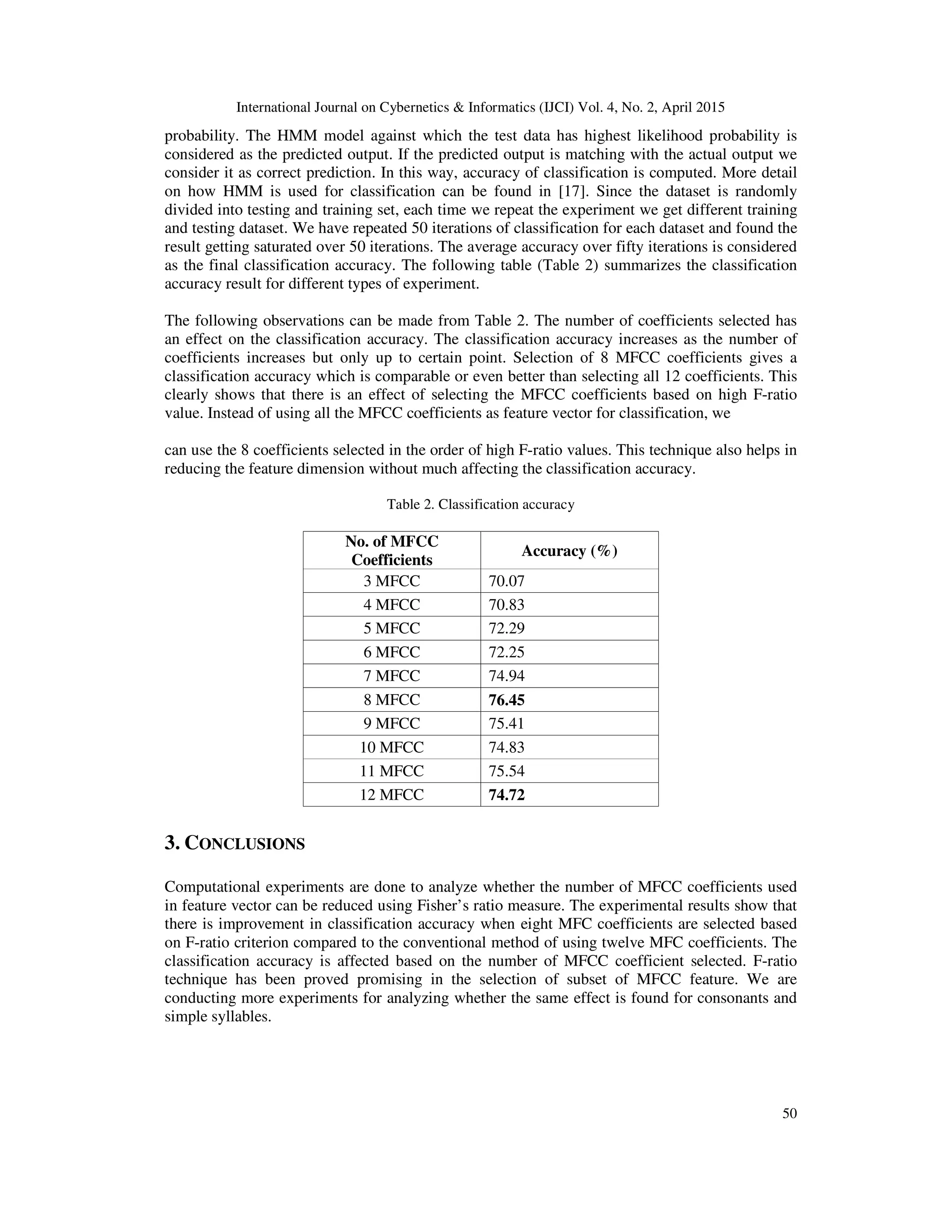 International Journal on Cybernetics & Informatics (IJCI) Vol. 4, No. 2, April 2015
50
probability. The HMM model against which the test data has highest likelihood probability is
considered as the predicted output. If the predicted output is matching with the actual output we
consider it as correct prediction. In this way, accuracy of classification is computed. More detail
on how HMM is used for classification can be found in [17]. Since the dataset is randomly
divided into testing and training set, each time we repeat the experiment we get different training
and testing dataset. We have repeated 50 iterations of classification for each dataset and found the
result getting saturated over 50 iterations. The average accuracy over fifty iterations is considered
as the final classification accuracy. The following table (Table 2) summarizes the classification
accuracy result for different types of experiment.
The following observations can be made from Table 2. The number of coefficients selected has
an effect on the classification accuracy. The classification accuracy increases as the number of
coefficients increases but only up to certain point. Selection of 8 MFCC coefficients gives a
classification accuracy which is comparable or even better than selecting all 12 coefficients. This
clearly shows that there is an effect of selecting the MFCC coefficients based on high F-ratio
value. Instead of using all the MFCC coefficients as feature vector for classification, we
can use the 8 coefficients selected in the order of high F-ratio values. This technique also helps in
reducing the feature dimension without much affecting the classification accuracy.
Table 2. Classification accuracy
No. of MFCC
Coefficients
Accuracy (%)
3 MFCC 70.07
4 MFCC 70.83
5 MFCC 72.29
6 MFCC 72.25
7 MFCC 74.94
8 MFCC 76.45
9 MFCC 75.41
10 MFCC 74.83
11 MFCC 75.54
12 MFCC 74.72
3. CONCLUSIONS
Computational experiments are done to analyze whether the number of MFCC coefficients used
in feature vector can be reduced using Fisher’s ratio measure. The experimental results show that
there is improvement in classification accuracy when eight MFC coefficients are selected based
on F-ratio criterion compared to the conventional method of using twelve MFC coefficients. The
classification accuracy is affected based on the number of MFCC coefficient selected. F-ratio
technique has been proved promising in the selection of subset of MFCC feature. We are
conducting more experiments for analyzing whether the same effect is found for consonants and
simple syllables.
 