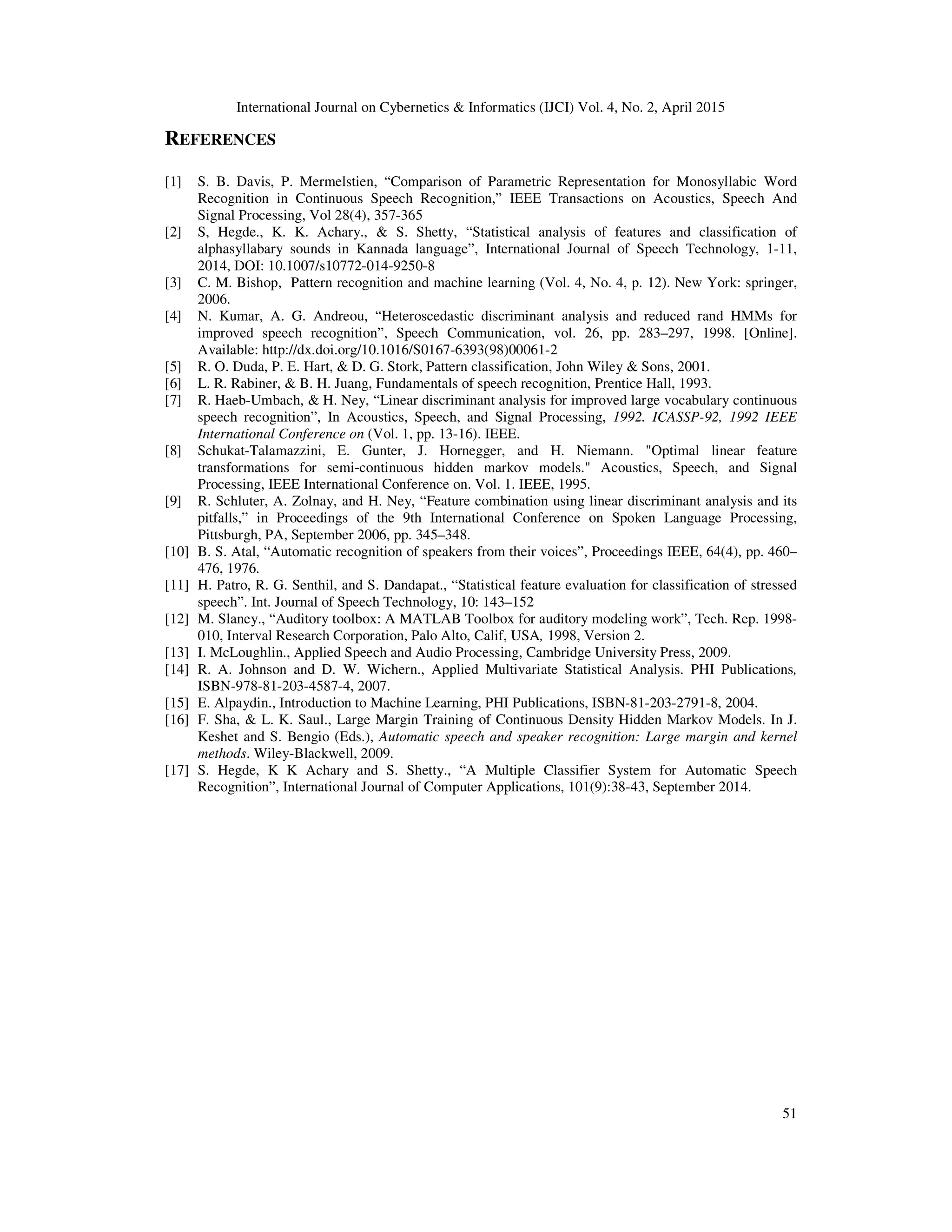 International Journal on Cybernetics & Informatics (IJCI) Vol. 4, No. 2, April 2015
51
REFERENCES
[1] S. B. Davis, P. Mermelstien, “Comparison of Parametric Representation for Monosyllabic Word
Recognition in Continuous Speech Recognition,” IEEE Transactions on Acoustics, Speech And
Signal Processing, Vol 28(4), 357-365
[2] S, Hegde., K. K. Achary., & S. Shetty, “Statistical analysis of features and classification of
alphasyllabary sounds in Kannada language”, International Journal of Speech Technology, 1-11,
2014, DOI: 10.1007/s10772-014-9250-8
[3] C. M. Bishop, Pattern recognition and machine learning (Vol. 4, No. 4, p. 12). New York: springer,
2006.
[4] N. Kumar, A. G. Andreou, “Heteroscedastic discriminant analysis and reduced rand HMMs for
improved speech recognition”, Speech Communication, vol. 26, pp. 283–297, 1998. [Online].
Available: http://dx.doi.org/10.1016/S0167-6393(98)00061-2
[5] R. O. Duda, P. E. Hart, & D. G. Stork, Pattern classification, John Wiley & Sons, 2001.
[6] L. R. Rabiner, & B. H. Juang, Fundamentals of speech recognition, Prentice Hall, 1993.
[7] R. Haeb-Umbach, & H. Ney, “Linear discriminant analysis for improved large vocabulary continuous
speech recognition”, In Acoustics, Speech, and Signal Processing, 1992. ICASSP-92, 1992 IEEE
International Conference on (Vol. 1, pp. 13-16). IEEE.
[8] Schukat-Talamazzini, E. Gunter, J. Hornegger, and H. Niemann. "Optimal linear feature
transformations for semi-continuous hidden markov models." Acoustics, Speech, and Signal
Processing, IEEE International Conference on. Vol. 1. IEEE, 1995.
[9] R. Schluter, A. Zolnay, and H. Ney, “Feature combination using linear discriminant analysis and its
pitfalls,” in Proceedings of the 9th International Conference on Spoken Language Processing,
Pittsburgh, PA, September 2006, pp. 345–348.
[10] B. S. Atal, “Automatic recognition of speakers from their voices”, Proceedings IEEE, 64(4), pp. 460–
476, 1976.
[11] H. Patro, R. G. Senthil, and S. Dandapat., “Statistical feature evaluation for classification of stressed
speech”. Int. Journal of Speech Technology, 10: 143–152
[12] M. Slaney., “Auditory toolbox: A MATLAB Toolbox for auditory modeling work”, Tech. Rep. 1998-
010, Interval Research Corporation, Palo Alto, Calif, USA, 1998, Version 2.
[13] I. McLoughlin., Applied Speech and Audio Processing, Cambridge University Press, 2009.
[14] R. A. Johnson and D. W. Wichern., Applied Multivariate Statistical Analysis. PHI Publications,
ISBN-978-81-203-4587-4, 2007.
[15] E. Alpaydin., Introduction to Machine Learning, PHI Publications, ISBN-81-203-2791-8, 2004.
[16] F. Sha, & L. K. Saul., Large Margin Training of Continuous Density Hidden Markov Models. In J.
Keshet and S. Bengio (Eds.), Automatic speech and speaker recognition: Large margin and kernel
methods. Wiley-Blackwell, 2009.
[17] S. Hegde, K K Achary and S. Shetty., “A Multiple Classifier System for Automatic Speech
Recognition”, International Journal of Computer Applications, 101(9):38-43, September 2014.
 