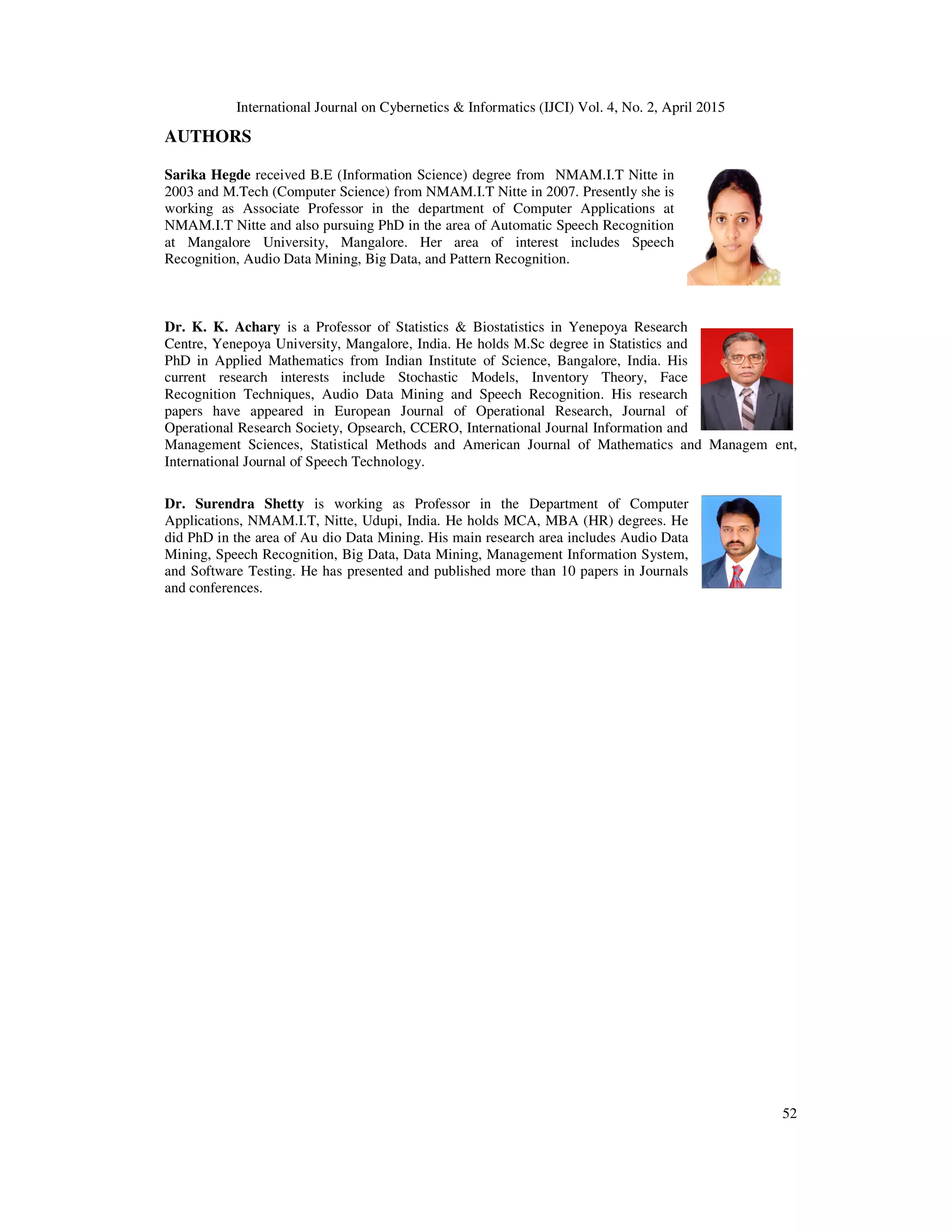 International Journal on Cybernetics & Informatics (IJCI) Vol. 4, No. 2, April 2015
52
AUTHORS
Sarika Hegde received B.E (Information Science) degree from NMAM.I.T Nitte in
2003 and M.Tech (Computer Science) from NMAM.I.T Nitte in 2007. Presently she is
working as Associate Professor in the department of Computer Applications at
NMAM.I.T Nitte and also pursuing PhD in the area of Automatic Speech Recognition
at Mangalore University, Mangalore. Her area of interest includes Speech
Recognition, Audio Data Mining, Big Data, and Pattern Recognition.
Dr. K. K. Achary is a Professor of Statistics & Biostatistics in Yenepoya Research
Centre, Yenepoya University, Mangalore, India. He holds M.Sc degree in Statistics and
PhD in Applied Mathematics from Indian Institute of Science, Bangalore, India. His
current research interests include Stochastic Models, Inventory Theory, Face
Recognition Techniques, Audio Data Mining and Speech Recognition. His research
papers have appeared in European Journal of Operational Research, Journal of
Operational Research Society, Opsearch, CCERO, International Journal Information and
Management Sciences, Statistical Methods and American Journal of Mathematics and Managem ent,
International Journal of Speech Technology.
Dr. Surendra Shetty is working as Professor in the Department of Computer
Applications, NMAM.I.T, Nitte, Udupi, India. He holds MCA, MBA (HR) degrees. He
did PhD in the area of Au dio Data Mining. His main research area includes Audio Data
Mining, Speech Recognition, Big Data, Data Mining, Management Information System,
and Software Testing. He has presented and published more than 10 papers in Journals
and conferences.
 