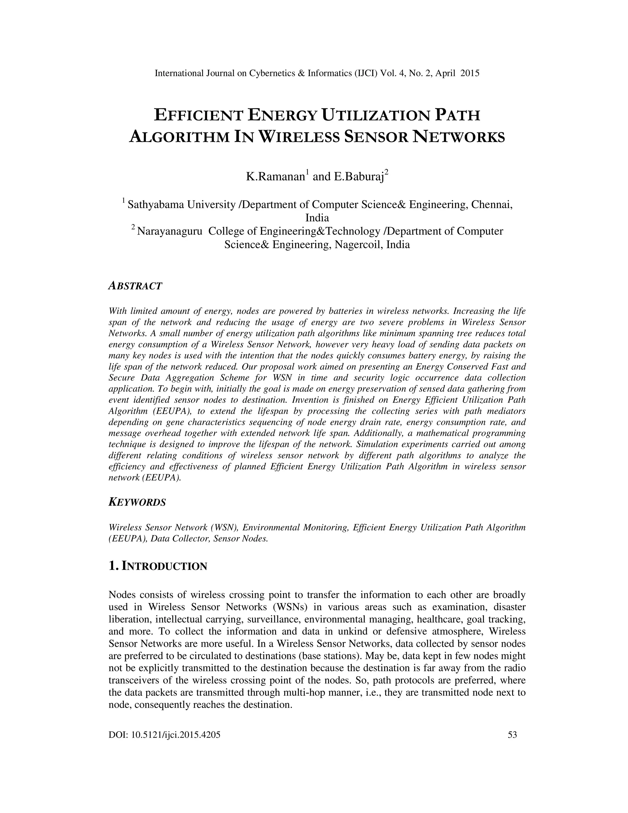 International Journal on Cybernetics & Informatics (IJCI) Vol. 4, No. 2, April 2015
DOI: 10.5121/ijci.2015.4205 53
EFFICIENT ENERGY UTILIZATION PATH
ALGORITHM IN WIRELESS SENSOR NETWORKS
K.Ramanan1
and E.Baburaj2
1
Sathyabama University /Department of Computer Science& Engineering, Chennai,
India
2
Narayanaguru College of Engineering&Technology /Department of Computer
Science& Engineering, Nagercoil, India
ABSTRACT
With limited amount of energy, nodes are powered by batteries in wireless networks. Increasing the life
span of the network and reducing the usage of energy are two severe problems in Wireless Sensor
Networks. A small number of energy utilization path algorithms like minimum spanning tree reduces total
energy consumption of a Wireless Sensor Network, however very heavy load of sending data packets on
many key nodes is used with the intention that the nodes quickly consumes battery energy, by raising the
life span of the network reduced. Our proposal work aimed on presenting an Energy Conserved Fast and
Secure Data Aggregation Scheme for WSN in time and security logic occurrence data collection
application. To begin with, initially the goal is made on energy preservation of sensed data gathering from
event identified sensor nodes to destination. Invention is finished on Energy Efficient Utilization Path
Algorithm (EEUPA), to extend the lifespan by processing the collecting series with path mediators
depending on gene characteristics sequencing of node energy drain rate, energy consumption rate, and
message overhead together with extended network life span. Additionally, a mathematical programming
technique is designed to improve the lifespan of the network. Simulation experiments carried out among
different relating conditions of wireless sensor network by different path algorithms to analyze the
efficiency and effectiveness of planned Efficient Energy Utilization Path Algorithm in wireless sensor
network (EEUPA).
KEYWORDS
Wireless Sensor Network (WSN), Environmental Monitoring, Efficient Energy Utilization Path Algorithm
(EEUPA), Data Collector, Sensor Nodes.
1. INTRODUCTION
Nodes consists of wireless crossing point to transfer the information to each other are broadly
used in Wireless Sensor Networks (WSNs) in various areas such as examination, disaster
liberation, intellectual carrying, surveillance, environmental managing, healthcare, goal tracking,
and more. To collect the information and data in unkind or defensive atmosphere, Wireless
Sensor Networks are more useful. In a Wireless Sensor Networks, data collected by sensor nodes
are preferred to be circulated to destinations (base stations). May be, data kept in few nodes might
not be explicitly transmitted to the destination because the destination is far away from the radio
transceivers of the wireless crossing point of the nodes. So, path protocols are preferred, where
the data packets are transmitted through multi-hop manner, i.e., they are transmitted node next to
node, consequently reaches the destination.
 