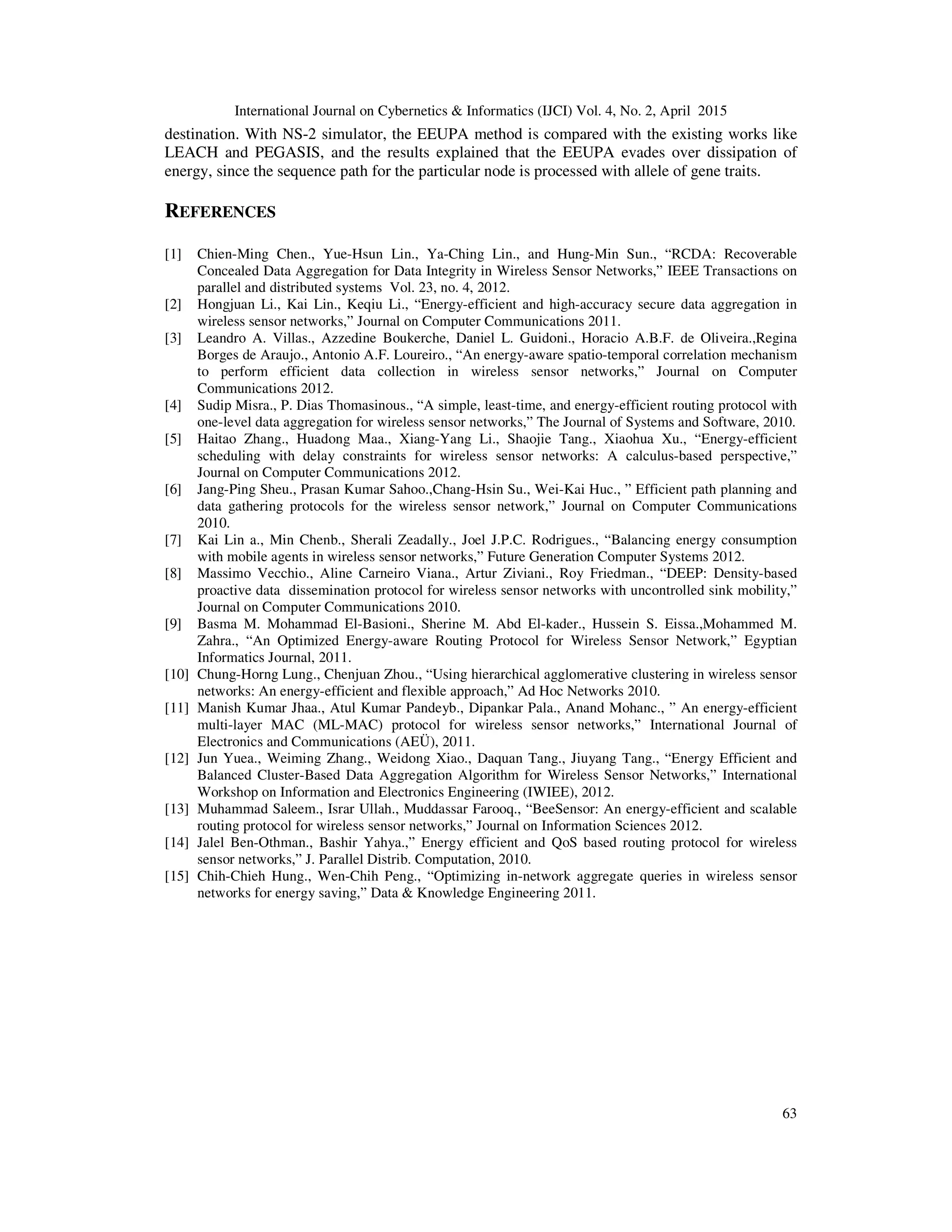 International Journal on Cybernetics & Informatics (IJCI) Vol. 4, No. 2, April 2015
63
destination. With NS-2 simulator, the EEUPA method is compared with the existing works like
LEACH and PEGASIS, and the results explained that the EEUPA evades over dissipation of
energy, since the sequence path for the particular node is processed with allele of gene traits.
REFERENCES
[1] Chien-Ming Chen., Yue-Hsun Lin., Ya-Ching Lin., and Hung-Min Sun., “RCDA: Recoverable
Concealed Data Aggregation for Data Integrity in Wireless Sensor Networks,” IEEE Transactions on
parallel and distributed systems Vol. 23, no. 4, 2012.
[2] Hongjuan Li., Kai Lin., Keqiu Li., “Energy-efficient and high-accuracy secure data aggregation in
wireless sensor networks,” Journal on Computer Communications 2011.
[3] Leandro A. Villas., Azzedine Boukerche, Daniel L. Guidoni., Horacio A.B.F. de Oliveira.,Regina
Borges de Araujo., Antonio A.F. Loureiro., “An energy-aware spatio-temporal correlation mechanism
to perform efficient data collection in wireless sensor networks,” Journal on Computer
Communications 2012.
[4] Sudip Misra., P. Dias Thomasinous., “A simple, least-time, and energy-efficient routing protocol with
one-level data aggregation for wireless sensor networks,” The Journal of Systems and Software, 2010.
[5] Haitao Zhang., Huadong Maa., Xiang-Yang Li., Shaojie Tang., Xiaohua Xu., “Energy-efficient
scheduling with delay constraints for wireless sensor networks: A calculus-based perspective,”
Journal on Computer Communications 2012.
[6] Jang-Ping Sheu., Prasan Kumar Sahoo.,Chang-Hsin Su., Wei-Kai Huc., ” Efficient path planning and
data gathering protocols for the wireless sensor network,” Journal on Computer Communications
2010.
[7] Kai Lin a., Min Chenb., Sherali Zeadally., Joel J.P.C. Rodrigues., “Balancing energy consumption
with mobile agents in wireless sensor networks,” Future Generation Computer Systems 2012.
[8] Massimo Vecchio., Aline Carneiro Viana., Artur Ziviani., Roy Friedman., “DEEP: Density-based
proactive data dissemination protocol for wireless sensor networks with uncontrolled sink mobility,”
Journal on Computer Communications 2010.
[9] Basma M. Mohammad El-Basioni., Sherine M. Abd El-kader., Hussein S. Eissa.,Mohammed M.
Zahra., “An Optimized Energy-aware Routing Protocol for Wireless Sensor Network,” Egyptian
Informatics Journal, 2011.
[10] Chung-Horng Lung., Chenjuan Zhou., “Using hierarchical agglomerative clustering in wireless sensor
networks: An energy-efficient and flexible approach,” Ad Hoc Networks 2010.
[11] Manish Kumar Jhaa., Atul Kumar Pandeyb., Dipankar Pala., Anand Mohanc., ” An energy-efficient
multi-layer MAC (ML-MAC) protocol for wireless sensor networks,” International Journal of
Electronics and Communications (AEÜ), 2011.
[12] Jun Yuea., Weiming Zhang., Weidong Xiao., Daquan Tang., Jiuyang Tang., “Energy Efficient and
Balanced Cluster-Based Data Aggregation Algorithm for Wireless Sensor Networks,” International
Workshop on Information and Electronics Engineering (IWIEE), 2012.
[13] Muhammad Saleem., Israr Ullah., Muddassar Farooq., “BeeSensor: An energy-efficient and scalable
routing protocol for wireless sensor networks,” Journal on Information Sciences 2012.
[14] Jalel Ben-Othman., Bashir Yahya.,” Energy efficient and QoS based routing protocol for wireless
sensor networks,” J. Parallel Distrib. Computation, 2010.
[15] Chih-Chieh Hung., Wen-Chih Peng., “Optimizing in-network aggregate queries in wireless sensor
networks for energy saving,” Data & Knowledge Engineering 2011.
 