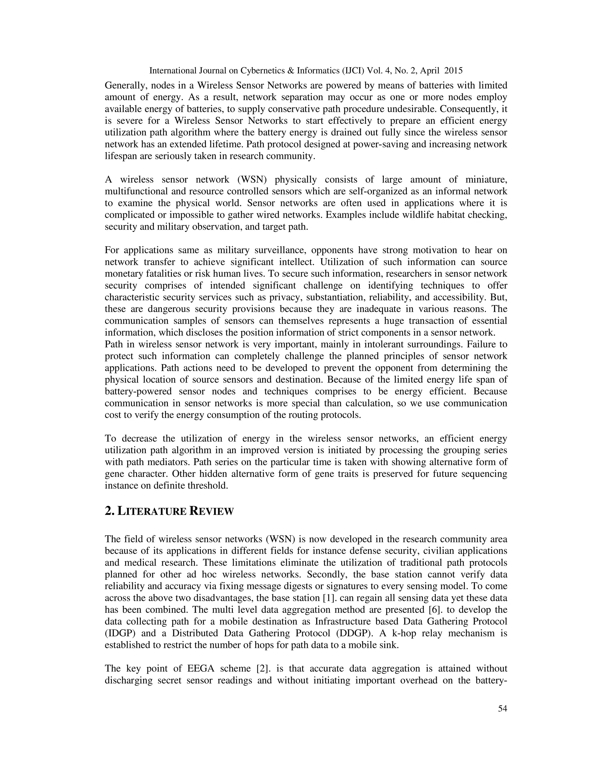 International Journal on Cybernetics & Informatics (IJCI) Vol. 4, No. 2, April 2015
54
Generally, nodes in a Wireless Sensor Networks are powered by means of batteries with limited
amount of energy. As a result, network separation may occur as one or more nodes employ
available energy of batteries, to supply conservative path procedure undesirable. Consequently, it
is severe for a Wireless Sensor Networks to start effectively to prepare an efficient energy
utilization path algorithm where the battery energy is drained out fully since the wireless sensor
network has an extended lifetime. Path protocol designed at power-saving and increasing network
lifespan are seriously taken in research community.
A wireless sensor network (WSN) physically consists of large amount of miniature,
multifunctional and resource controlled sensors which are self-organized as an informal network
to examine the physical world. Sensor networks are often used in applications where it is
complicated or impossible to gather wired networks. Examples include wildlife habitat checking,
security and military observation, and target path.
For applications same as military surveillance, opponents have strong motivation to hear on
network transfer to achieve significant intellect. Utilization of such information can source
monetary fatalities or risk human lives. To secure such information, researchers in sensor network
security comprises of intended significant challenge on identifying techniques to offer
characteristic security services such as privacy, substantiation, reliability, and accessibility. But,
these are dangerous security provisions because they are inadequate in various reasons. The
communication samples of sensors can themselves represents a huge transaction of essential
information, which discloses the position information of strict components in a sensor network.
Path in wireless sensor network is very important, mainly in intolerant surroundings. Failure to
protect such information can completely challenge the planned principles of sensor network
applications. Path actions need to be developed to prevent the opponent from determining the
physical location of source sensors and destination. Because of the limited energy life span of
battery-powered sensor nodes and techniques comprises to be energy efficient. Because
communication in sensor networks is more special than calculation, so we use communication
cost to verify the energy consumption of the routing protocols.
To decrease the utilization of energy in the wireless sensor networks, an efficient energy
utilization path algorithm in an improved version is initiated by processing the grouping series
with path mediators. Path series on the particular time is taken with showing alternative form of
gene character. Other hidden alternative form of gene traits is preserved for future sequencing
instance on definite threshold.
2. LITERATURE REVIEW
The field of wireless sensor networks (WSN) is now developed in the research community area
because of its applications in different fields for instance defense security, civilian applications
and medical research. These limitations eliminate the utilization of traditional path protocols
planned for other ad hoc wireless networks. Secondly, the base station cannot verify data
reliability and accuracy via fixing message digests or signatures to every sensing model. To come
across the above two disadvantages, the base station [1]. can regain all sensing data yet these data
has been combined. The multi level data aggregation method are presented [6]. to develop the
data collecting path for a mobile destination as Infrastructure based Data Gathering Protocol
(IDGP) and a Distributed Data Gathering Protocol (DDGP). A k-hop relay mechanism is
established to restrict the number of hops for path data to a mobile sink.
The key point of EEGA scheme [2]. is that accurate data aggregation is attained without
discharging secret sensor readings and without initiating important overhead on the battery-
 