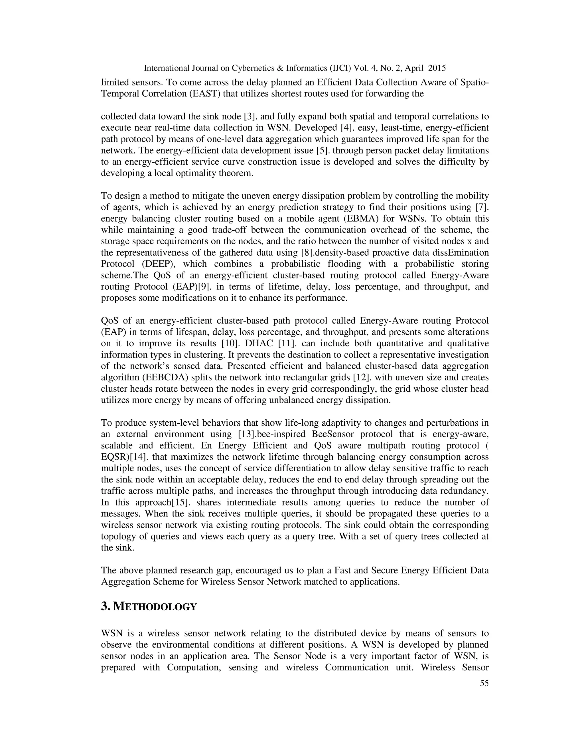 International Journal on Cybernetics & Informatics (IJCI) Vol. 4, No. 2, April 2015
55
limited sensors. To come across the delay planned an Efficient Data Collection Aware of Spatio-
Temporal Correlation (EAST) that utilizes shortest routes used for forwarding the
collected data toward the sink node [3]. and fully expand both spatial and temporal correlations to
execute near real-time data collection in WSN. Developed [4]. easy, least-time, energy-efficient
path protocol by means of one-level data aggregation which guarantees improved life span for the
network. The energy-efficient data development issue [5]. through person packet delay limitations
to an energy-efficient service curve construction issue is developed and solves the difficulty by
developing a local optimality theorem.
To design a method to mitigate the uneven energy dissipation problem by controlling the mobility
of agents, which is achieved by an energy prediction strategy to find their positions using [7].
energy balancing cluster routing based on a mobile agent (EBMA) for WSNs. To obtain this
while maintaining a good trade-off between the communication overhead of the scheme, the
storage space requirements on the nodes, and the ratio between the number of visited nodes x and
the representativeness of the gathered data using [8].density-based proactive data dissEmination
Protocol (DEEP), which combines a probabilistic flooding with a probabilistic storing
scheme.The QoS of an energy-efficient cluster-based routing protocol called Energy-Aware
routing Protocol (EAP)[9]. in terms of lifetime, delay, loss percentage, and throughput, and
proposes some modifications on it to enhance its performance.
QoS of an energy-efficient cluster-based path protocol called Energy-Aware routing Protocol
(EAP) in terms of lifespan, delay, loss percentage, and throughput, and presents some alterations
on it to improve its results [10]. DHAC [11]. can include both quantitative and qualitative
information types in clustering. It prevents the destination to collect a representative investigation
of the network’s sensed data. Presented efficient and balanced cluster-based data aggregation
algorithm (EEBCDA) splits the network into rectangular grids [12]. with uneven size and creates
cluster heads rotate between the nodes in every grid correspondingly, the grid whose cluster head
utilizes more energy by means of offering unbalanced energy dissipation.
To produce system-level behaviors that show life-long adaptivity to changes and perturbations in
an external environment using [13].bee-inspired BeeSensor protocol that is energy-aware,
scalable and efficient. En Energy Efficient and QoS aware multipath routing protocol (
EQSR)[14]. that maximizes the network lifetime through balancing energy consumption across
multiple nodes, uses the concept of service differentiation to allow delay sensitive traffic to reach
the sink node within an acceptable delay, reduces the end to end delay through spreading out the
traffic across multiple paths, and increases the throughput through introducing data redundancy.
In this approach[15]. shares intermediate results among queries to reduce the number of
messages. When the sink receives multiple queries, it should be propagated these queries to a
wireless sensor network via existing routing protocols. The sink could obtain the corresponding
topology of queries and views each query as a query tree. With a set of query trees collected at
the sink.
The above planned research gap, encouraged us to plan a Fast and Secure Energy Efficient Data
Aggregation Scheme for Wireless Sensor Network matched to applications.
3. METHODOLOGY
WSN is a wireless sensor network relating to the distributed device by means of sensors to
observe the environmental conditions at different positions. A WSN is developed by planned
sensor nodes in an application area. The Sensor Node is a very important factor of WSN, is
prepared with Computation, sensing and wireless Communication unit. Wireless Sensor
 