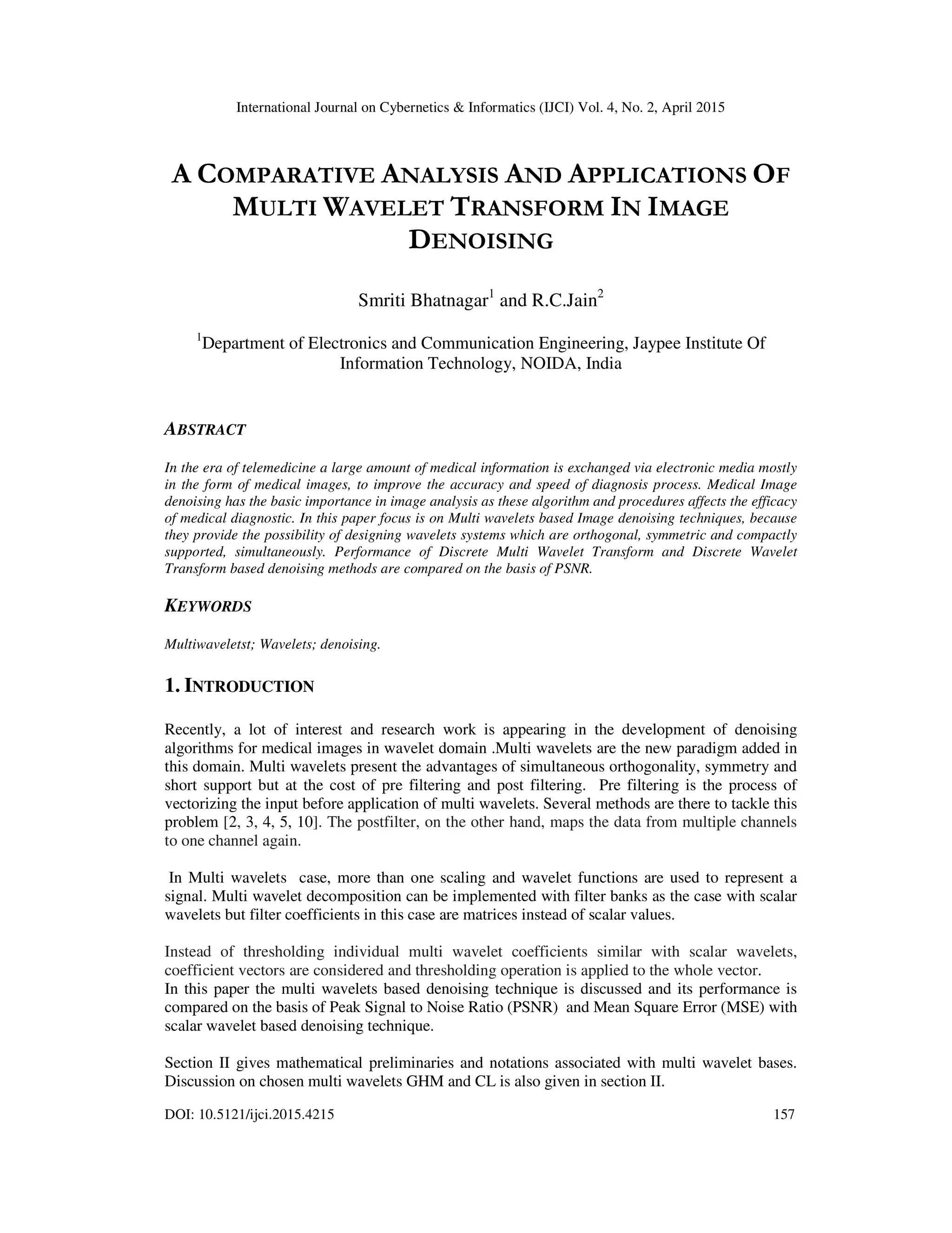 International Journal on Cybernetics & Informatics (IJCI) Vol. 4, No. 2, April 2015
DOI: 10.5121/ijci.2015.4215 157
A COMPARATIVE ANALYSIS AND APPLICATIONS OF
MULTI WAVELET TRANSFORM IN IMAGE
DENOISING
Smriti Bhatnagar1
and R.C.Jain2
1
Department of Electronics and Communication Engineering, Jaypee Institute Of
Information Technology, NOIDA, India
ABSTRACT
In the era of telemedicine a large amount of medical information is exchanged via electronic media mostly
in the form of medical images, to improve the accuracy and speed of diagnosis process. Medical Image
denoising has the basic importance in image analysis as these algorithm and procedures affects the efficacy
of medical diagnostic. In this paper focus is on Multi wavelets based Image denoising techniques, because
they provide the possibility of designing wavelets systems which are orthogonal, symmetric and compactly
supported, simultaneously. Performance of Discrete Multi Wavelet Transform and Discrete Wavelet
Transform based denoising methods are compared on the basis of PSNR.
KEYWORDS
Multiwaveletst; Wavelets; denoising.
1. INTRODUCTION
Recently, a lot of interest and research work is appearing in the development of denoising
algorithms for medical images in wavelet domain .Multi wavelets are the new paradigm added in
this domain. Multi wavelets present the advantages of simultaneous orthogonality, symmetry and
short support but at the cost of pre filtering and post filtering. Pre filtering is the process of
vectorizing the input before application of multi wavelets. Several methods are there to tackle this
problem [2, 3, 4, 5, 10]. The postfilter, on the other hand, maps the data from multiple channels
to one channel again.
In Multi wavelets case, more than one scaling and wavelet functions are used to represent a
signal. Multi wavelet decomposition can be implemented with filter banks as the case with scalar
wavelets but filter coefficients in this case are matrices instead of scalar values.
Instead of thresholding individual multi wavelet coefficients similar with scalar wavelets,
coefficient vectors are considered and thresholding operation is applied to the whole vector.
In this paper the multi wavelets based denoising technique is discussed and its performance is
compared on the basis of Peak Signal to Noise Ratio (PSNR) and Mean Square Error (MSE) with
scalar wavelet based denoising technique.
Section II gives mathematical preliminaries and notations associated with multi wavelet bases.
Discussion on chosen multi wavelets GHM and CL is also given in section II.
 