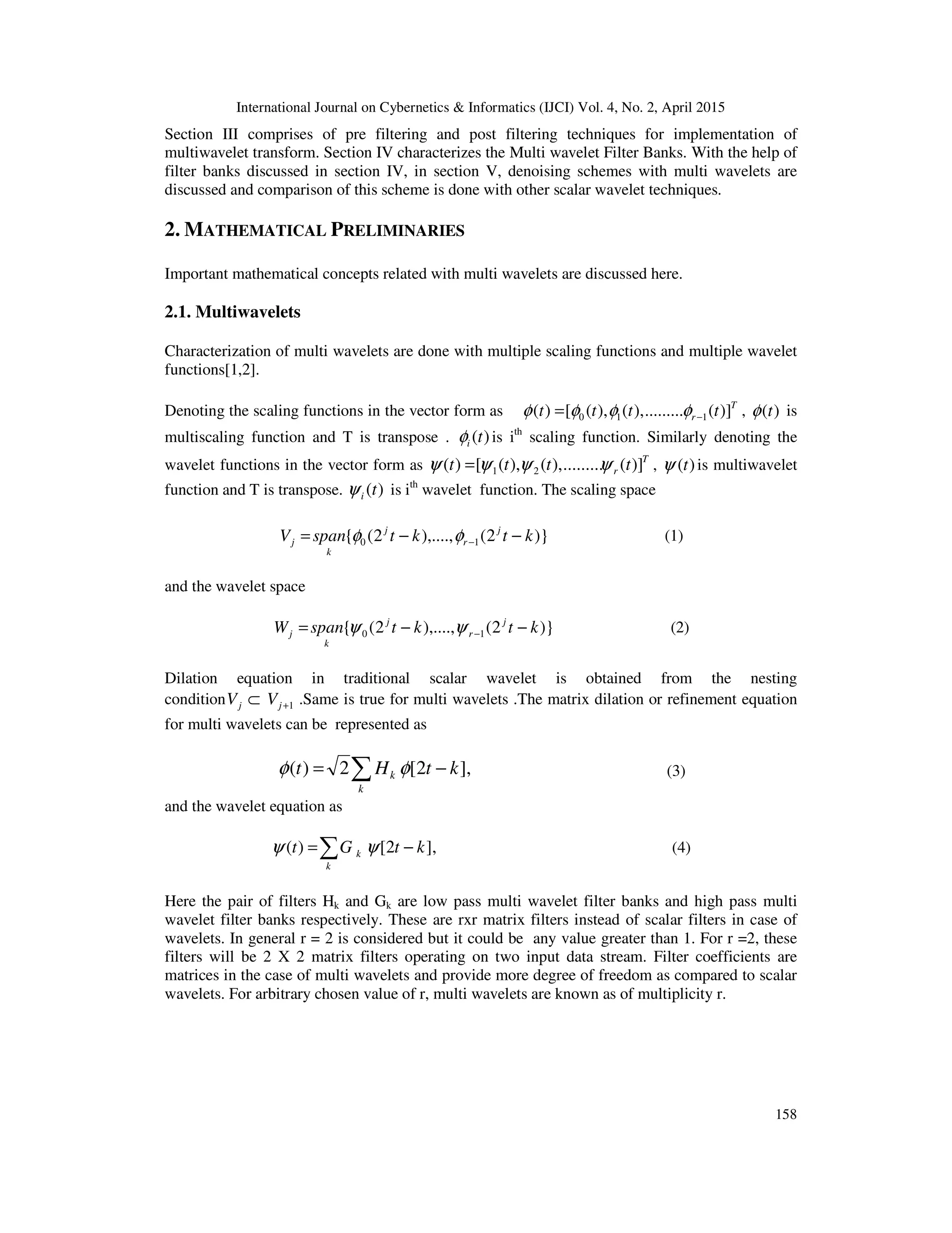 International Journal on Cybernetics & Informatics (IJCI) Vol. 4, No. 2, April 2015
158
Section III comprises of pre filtering and post filtering techniques for implementation of
multiwavelet transform. Section IV characterizes the Multi wavelet Filter Banks. With the help of
filter banks discussed in section IV, in section V, denoising schemes with multi wavelets are
discussed and comparison of this scheme is done with other scalar wavelet techniques.
2. MATHEMATICAL PRELIMINARIES
Important mathematical concepts related with multi wavelets are discussed here.
2.1. Multiwavelets
Characterization of multi wavelets are done with multiple scaling functions and multiple wavelet
functions[1,2].
Denoting the scaling functions in the vector form as T
r tttt )](.........),(),([)( 110 −= φφφφ , )(tφ is
multiscaling function and T is transpose . )(tiφ is ith
scaling function. Similarly denoting the
wavelet functions in the vector form as T
r tttt )](.........),(),([)( 21 ψψψψ = , )(tψ is multiwavelet
function and T is transpose. )(tiψ is ith
wavelet function. The scaling space
)}2(),....,2({ 10 ktktspanV j
r
j
k
j −−= −φφ (1)
and the wavelet space
)}2(),....,2({ 10 ktktspanW j
r
j
k
j −−= −ψψ (2)
Dilation equation in traditional scalar wavelet is obtained from the nesting
condition 1+⊂ jj VV .Same is true for multi wavelets .The matrix dilation or refinement equation
for multi wavelets can be represented as
],2[2)( ktHt
k
k −= ∑ φφ (3)
and the wavelet equation as
],2[)( ktGt
k
k −=∑ ψψ (4)
Here the pair of filters Hk and Gk are low pass multi wavelet filter banks and high pass multi
wavelet filter banks respectively. These are rxr matrix filters instead of scalar filters in case of
wavelets. In general r = 2 is considered but it could be any value greater than 1. For r =2, these
filters will be 2 X 2 matrix filters operating on two input data stream. Filter coefficients are
matrices in the case of multi wavelets and provide more degree of freedom as compared to scalar
wavelets. For arbitrary chosen value of r, multi wavelets are known as of multiplicity r.
 