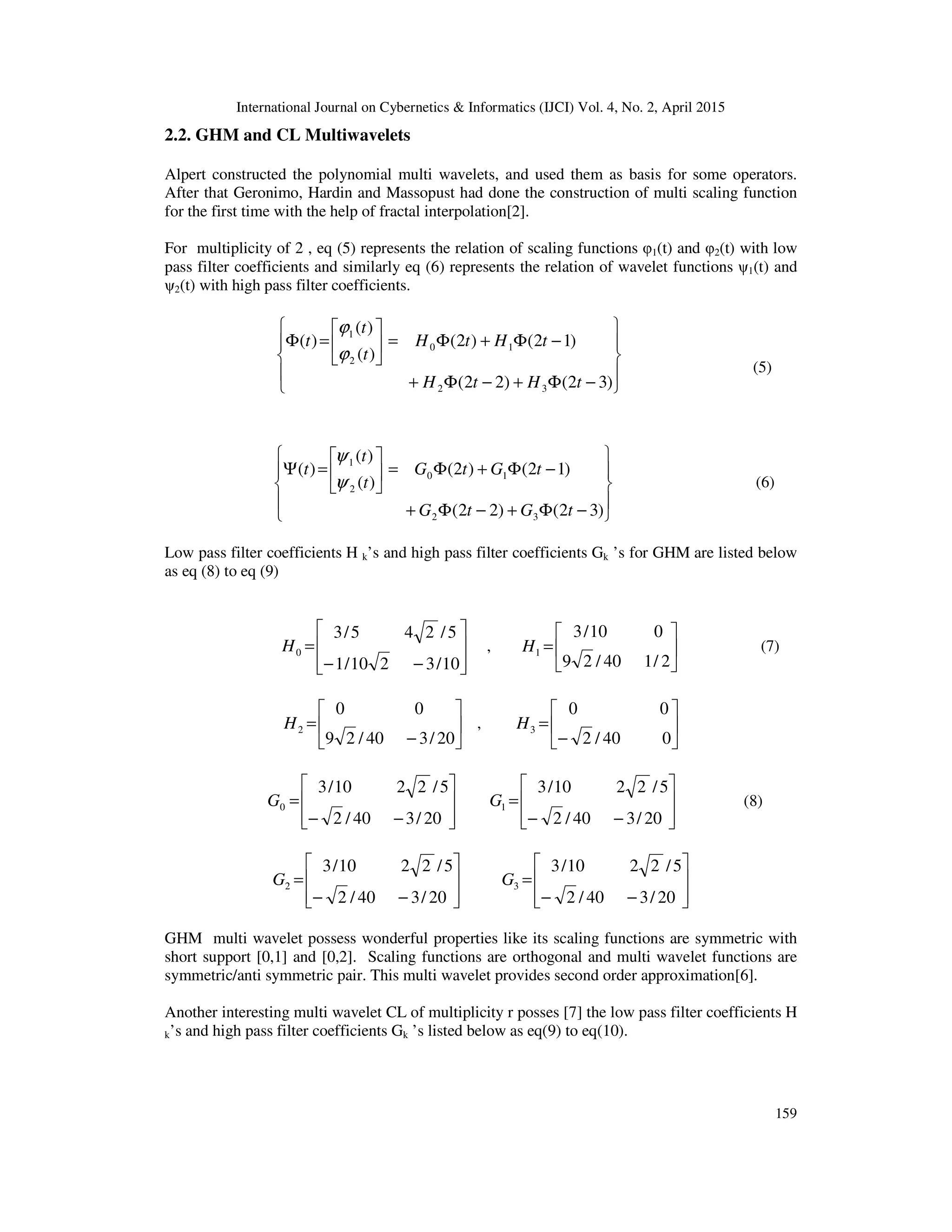 International Journal on Cybernetics & Informatics (IJCI) Vol. 4, No. 2, April 2015
159
2.2. GHM and CL Multiwavelets
Alpert constructed the polynomial multi wavelets, and used them as basis for some operators.
After that Geronimo, Hardin and Massopust had done the construction of multi scaling function
for the first time with the help of fractal interpolation[2].
For multiplicity of 2 , eq (5) represents the relation of scaling functions φ1(t) and φ2(t) with low
pass filter coefficients and similarly eq (6) represents the relation of wavelet functions ψ1(t) and
ψ2(t) with high pass filter coefficients.










−Φ+−Φ+
−Φ+Φ=





=Φ
)32()22(
)12()2(
)(
)(
)(
32
10
2
1
tHtH
tHtH
t
t
t
ϕ
ϕ
(5)










−Φ+−Φ+
−Φ+Φ=





=Ψ
)32()22(
)12()2(
)(
)(
)(
32
10
2
1
tGtG
tGtG
t
t
t
ψ
ψ
(6)
Low pass filter coefficients H k’s and high pass filter coefficients Gk ’s for GHM are listed below
as eq (8) to eq (9)








−−
=
10/3210/1
5/245/3
0H , 





=
2/140/29
010/3
1H (7)






−
=
20/340/29
00
2H , 





−
=
040/2
00
3H








−−
=
20/340/2
5/2210/3
0G








−−
=
20/340/2
5/2210/3
1G (8)








−−
=
20/340/2
5/2210/3
2G








−−
=
20/340/2
5/2210/3
3G
GHM multi wavelet possess wonderful properties like its scaling functions are symmetric with
short support [0,1] and [0,2]. Scaling functions are orthogonal and multi wavelet functions are
symmetric/anti symmetric pair. This multi wavelet provides second order approximation[6].
Another interesting multi wavelet CL of multiplicity r posses [7] the low pass filter coefficients H
k’s and high pass filter coefficients Gk ’s listed below as eq(9) to eq(10).
 