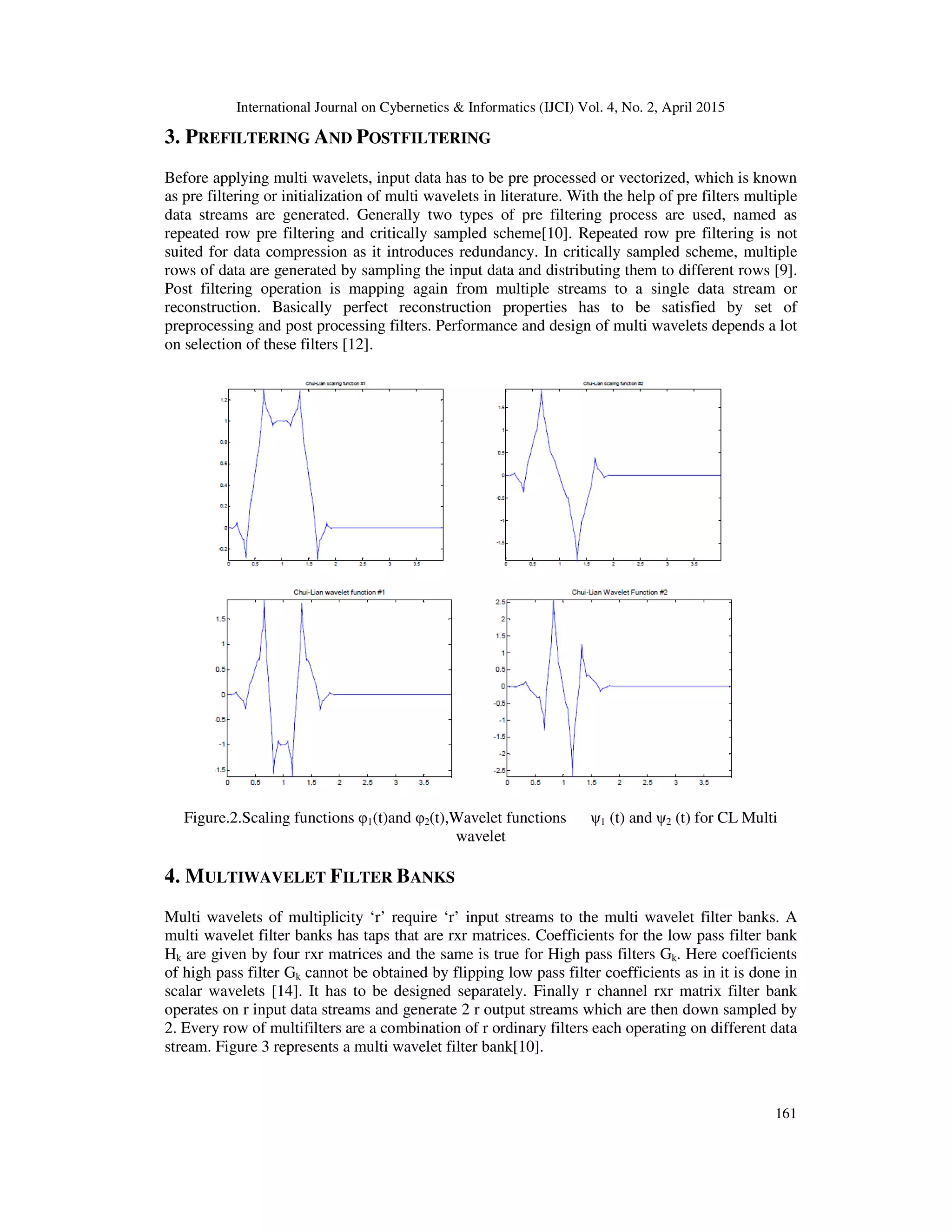 International Journal on Cybernetics & Informatics (IJCI) Vol. 4, No. 2, April 2015
161
3. PREFILTERING AND POSTFILTERING
Before applying multi wavelets, input data has to be pre processed or vectorized, which is known
as pre filtering or initialization of multi wavelets in literature. With the help of pre filters multiple
data streams are generated. Generally two types of pre filtering process are used, named as
repeated row pre filtering and critically sampled scheme[10]. Repeated row pre filtering is not
suited for data compression as it introduces redundancy. In critically sampled scheme, multiple
rows of data are generated by sampling the input data and distributing them to different rows [9].
Post filtering operation is mapping again from multiple streams to a single data stream or
reconstruction. Basically perfect reconstruction properties has to be satisfied by set of
preprocessing and post processing filters. Performance and design of multi wavelets depends a lot
on selection of these filters [12].
Figure.2.Scaling functions φ1(t)and φ2(t),Wavelet functions ψ1 (t) and ψ2 (t) for CL Multi
wavelet
4. MULTIWAVELET FILTER BANKS
Multi wavelets of multiplicity ‘r’ require ‘r’ input streams to the multi wavelet filter banks. A
multi wavelet filter banks has taps that are rxr matrices. Coefficients for the low pass filter bank
Hk are given by four rxr matrices and the same is true for High pass filters Gk. Here coefficients
of high pass filter Gk cannot be obtained by flipping low pass filter coefficients as in it is done in
scalar wavelets [14]. It has to be designed separately. Finally r channel rxr matrix filter bank
operates on r input data streams and generate 2 r output streams which are then down sampled by
2. Every row of multifilters are a combination of r ordinary filters each operating on different data
stream. Figure 3 represents a multi wavelet filter bank[10].
 