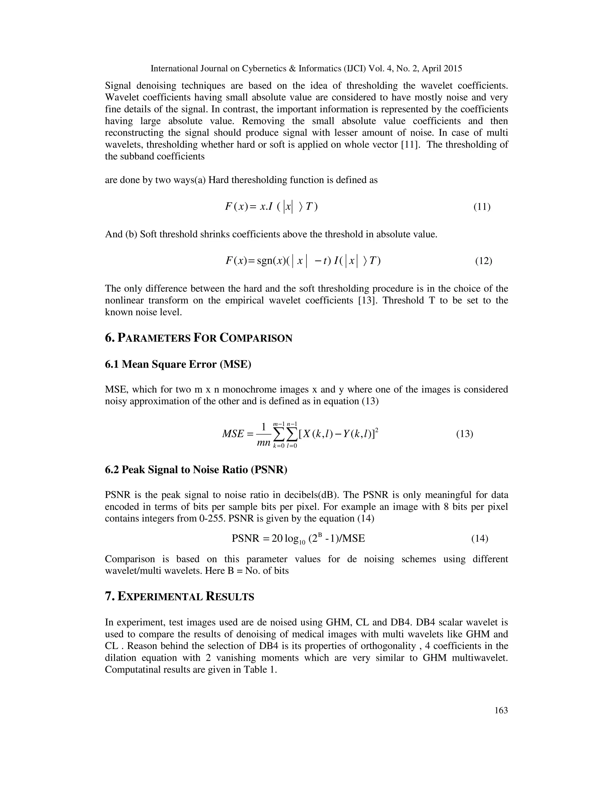 International Journal on Cybernetics & Informatics (IJCI) Vol. 4, No. 2, April 2015
163
Signal denoising techniques are based on the idea of thresholding the wavelet coefficients.
Wavelet coefficients having small absolute value are considered to have mostly noise and very
fine details of the signal. In contrast, the important information is represented by the coefficients
having large absolute value. Removing the small absolute value coefficients and then
reconstructing the signal should produce signal with lesser amount of noise. In case of multi
wavelets, thresholding whether hard or soft is applied on whole vector [11]. The thresholding of
the subband coefficients
are done by two ways(a) Hard theresholding function is defined as
)(.)( TxIxxF 〉= (11)
And (b) Soft threshold shrinks coefficients above the threshold in absolute value.
)())(sgn()( TxItxxxF 〉−= (12)
The only difference between the hard and the soft thresholding procedure is in the choice of the
nonlinear transform on the empirical wavelet coefficients [13]. Threshold T to be set to the
known noise level.
6. PARAMETERS FOR COMPARISON
6.1 Mean Square Error (MSE)
MSE, which for two m x n monochrome images x and y where one of the images is considered
noisy approximation of the other and is defined as in equation (13)
∑∑
−
=
−
=
−=
1
0
1
0
2
)],(),([
1 m
k
n
l
lkYlkX
mn
MSE (13)
6.2 Peak Signal to Noise Ratio (PSNR)
PSNR is the peak signal to noise ratio in decibels(dB). The PSNR is only meaningful for data
encoded in terms of bits per sample bits per pixel. For example an image with 8 bits per pixel
contains integers from 0-255. PSNR is given by the equation (14)
1)/MSE-(2log20PSNR B
10= (14)
Comparison is based on this parameter values for de noising schemes using different
wavelet/multi wavelets. Here B = No. of bits
7. EXPERIMENTAL RESULTS
In experiment, test images used are de noised using GHM, CL and DB4. DB4 scalar wavelet is
used to compare the results of denoising of medical images with multi wavelets like GHM and
CL . Reason behind the selection of DB4 is its properties of orthogonality , 4 coefficients in the
dilation equation with 2 vanishing moments which are very similar to GHM multiwavelet.
Computatinal results are given in Table 1.
 
