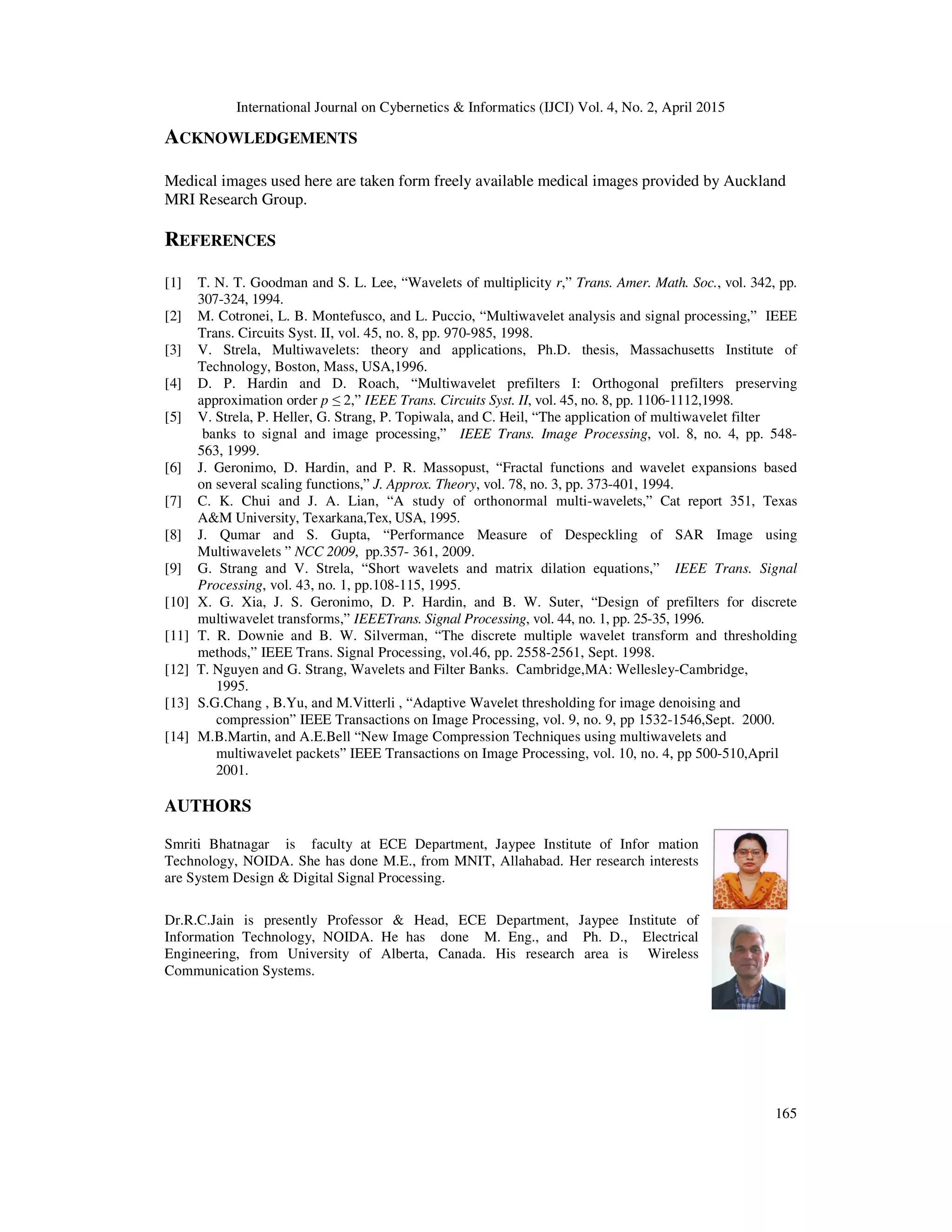 International Journal on Cybernetics & Informatics (IJCI) Vol. 4, No. 2, April 2015
165
ACKNOWLEDGEMENTS
Medical images used here are taken form freely available medical images provided by Auckland
MRI Research Group.
REFERENCES
[1] T. N. T. Goodman and S. L. Lee, “Wavelets of multiplicity r,” Trans. Amer. Math. Soc., vol. 342, pp.
307-324, 1994.
[2] M. Cotronei, L. B. Montefusco, and L. Puccio, “Multiwavelet analysis and signal processing,” IEEE
Trans. Circuits Syst. II, vol. 45, no. 8, pp. 970-985, 1998.
[3] V. Strela, Multiwavelets: theory and applications, Ph.D. thesis, Massachusetts Institute of
Technology, Boston, Mass, USA,1996.
[4] D. P. Hardin and D. Roach, “Multiwavelet prefilters I: Orthogonal prefilters preserving
approximation order p ≤ 2,” IEEE Trans. Circuits Syst. II, vol. 45, no. 8, pp. 1106-1112,1998.
[5] V. Strela, P. Heller, G. Strang, P. Topiwala, and C. Heil, “The application of multiwavelet filter
banks to signal and image processing,” IEEE Trans. Image Processing, vol. 8, no. 4, pp. 548-
563, 1999.
[6] J. Geronimo, D. Hardin, and P. R. Massopust, “Fractal functions and wavelet expansions based
on several scaling functions,” J. Approx. Theory, vol. 78, no. 3, pp. 373-401, 1994.
[7] C. K. Chui and J. A. Lian, “A study of orthonormal multi-wavelets,” Cat report 351, Texas
A&M University, Texarkana,Tex, USA, 1995.
[8] J. Qumar and S. Gupta, “Performance Measure of Despeckling of SAR Image using
Multiwavelets ” NCC 2009, pp.357- 361, 2009.
[9] G. Strang and V. Strela, “Short wavelets and matrix dilation equations,” IEEE Trans. Signal
Processing, vol. 43, no. 1, pp.108-115, 1995.
[10] X. G. Xia, J. S. Geronimo, D. P. Hardin, and B. W. Suter, “Design of prefilters for discrete
multiwavelet transforms,” IEEETrans. Signal Processing, vol. 44, no. 1, pp. 25-35, 1996.
[11] T. R. Downie and B. W. Silverman, “The discrete multiple wavelet transform and thresholding
methods,” IEEE Trans. Signal Processing, vol.46, pp. 2558-2561, Sept. 1998.
[12] T. Nguyen and G. Strang, Wavelets and Filter Banks. Cambridge,MA: Wellesley-Cambridge,
1995.
[13] S.G.Chang , B.Yu, and M.Vitterli , “Adaptive Wavelet thresholding for image denoising and
compression” IEEE Transactions on Image Processing, vol. 9, no. 9, pp 1532-1546,Sept. 2000.
[14] M.B.Martin, and A.E.Bell “New Image Compression Techniques using multiwavelets and
multiwavelet packets” IEEE Transactions on Image Processing, vol. 10, no. 4, pp 500-510,April
2001.
AUTHORS
Smriti Bhatnagar is faculty at ECE Department, Jaypee Institute of Infor mation
Technology, NOIDA. She has done M.E., from MNIT, Allahabad. Her research interests
are System Design & Digital Signal Processing.
Dr.R.C.Jain is presently Professor & Head, ECE Department, Jaypee Institute of
Information Technology, NOIDA. He has done M. Eng., and Ph. D., Electrical
Engineering, from University of Alberta, Canada. His research area is Wireless
Communication Systems.
 
