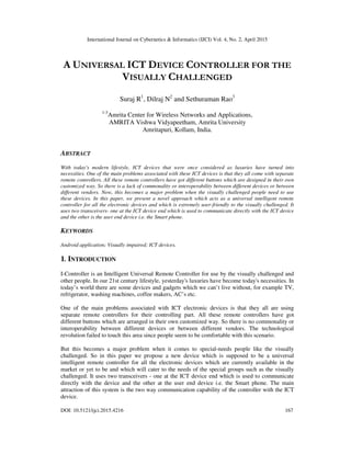 International Journal on Cybernetics & Informatics (IJCI) Vol. 4, No. 2, April 2015
DOI: 10.5121/ijci.2015.4216 167
A UNIVERSAL ICT DEVICE CONTROLLER FOR THE
VISUALLY CHALLENGED
Suraj R1
, Dilraj N2
and Sethuraman Rao3
1-3
Amrita Center for Wireless Networks and Applications,
AMRITA Vishwa Vidyapeetham, Amrita University
Amritapuri, Kollam, India.
ABSTRACT
With today's modern lifestyle, ICT devices that were once considered as luxuries have turned into
necessities. One of the main problems associated with these ICT devices is that they all come with separate
remote controllers. All these remote controllers have got different buttons which are designed in their own
customized way. So there is a lack of commonality or interoperability between different devices or between
different vendors. Now, this becomes a major problem when the visually challenged people need to use
these devices. In this paper, we present a novel approach which acts as a universal intelligent remote
controller for all the electronic devices and which is extremely user-friendly to the visually challenged. It
uses two transceivers- one at the ICT device end which is used to communicate directly with the ICT device
and the other is the user end device i.e. the Smart phone.
KEYWORDS
Android application; Visually impaired; ICT devices.
1. INTRODUCTION
I-Controller is an Intelligent Universal Remote Controller for use by the visually challenged and
other people. In our 21st century lifestyle, yesterday's luxuries have become today's necessities. In
today’s world there are some devices and gadgets which we can’t live without, for example TV,
refrigerator, washing machines, coffee makers, AC’s etc.
One of the main problems associated with ICT electronic devices is that they all are using
separate remote controllers for their controlling part. All these remote controllers have got
different buttons which are arranged in their own customized way. So there is no commonality or
interoperability between different devices or between different vendors. The technological
revolution failed to touch this area since people seem to be comfortable with this scenario.
But this becomes a major problem when it comes to special-needs people like the visually
challenged. So in this paper we propose a new device which is supposed to be a universal
intelligent remote controller for all the electronic devices which are currently available in the
market or yet to be and which will cater to the needs of the special groups such as the visually
challenged. It uses two transceivers - one at the ICT device end which is used to communicate
directly with the device and the other at the user end device i.e. the Smart phone. The main
attraction of this system is the two way communication capability of the controller with the ICT
device.
 
