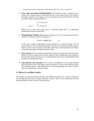 International Journal on Cybernetics & Informatics (IJCI) Vol. 4, No. 2, April 2015
224
• Gray scale conversion and Binarization: The document image is captured using a
scanner. The scanned image of a document may be a color image or gray scale image. If
the image scanned is color image, it is first converted into gray level and then converted
into binary image using threshold level.
0 if f(x,y)<T
g(x,y) = 1 if f(x,y)>=T
Where f(x,y) is gray scale image, g(x,y) is binarized image and ‘T’ is appropriate
threshold level used for binarization.
• Morphological Closing: Morphological closing of set A by structuring element B is
denoted as A ● B and is given by equation (1).
A ● B = (A ⊕ B) ϴ B (1)
In this step we apply morphological closing operation to a binarized image. We use
square with size 10 as the structuring element. The size of the structure element square is
chosen as 10 to convert characters and other small shapes with foreground color (black)
in the document image to background color (white).
• Noise removal: This step applies median filter to remove non-logo part in the document.
Mainly it removes impulse noise from the image left after morphological close operation.
It keeps much of the logo part as it is in the document and converts remaining part of the
document into background color.
• Logo detection and extraction: Now we draw a bounding box to the output obtained
from the previous steps. This helps to find out location of a logo in the binarized image.
The coordinate points of the bounding box in the binarized image are used to extract a
logo from original gray scale/color image.
4. RESULTS AND DISCUSSION
The method is tested for more than 50 logos from UMD logo database [1]. Testing is carried out
by inserting logos from the in scanned documents. Figure 3 shows some sample logos used for
testing and Figure 4 shows results of logo extraction.
 